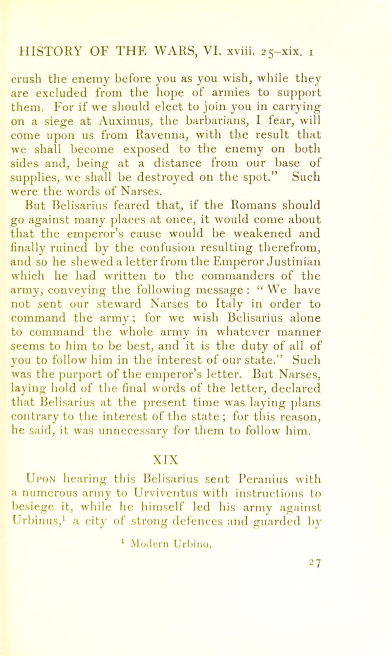 crush the enemy before you as you wish, while they are excluded from the hope of armies to support them. For if we should elect to join you in carrying on a siege at Auximus, the barbarians, I fear, will come upon us from Ravenna, with the result that we shall become exposed to the enemy on both sides and, being at a distance from our base of supplies, we shall be destroyed on the spot. Such were the words of Narses. But Belisarius feared that, if the Romans should go against many places at once, it would come about that the emperor's cause would be weakened and finally ruined by the confusion resulting therefrom, and so he shewed a letter from the Emperor Justinian which he had written to the commanders of the army, conveying the following message :  We have not sent our steward Narses to Italy in order to command the army; for we wish Belisarius alone to command the whole army in whatever manner seems to him to be best, and it is the duty of all of you to follow him in the interest of our state. Such was the purport of the emperor's letter. But Narses, laying hold of the final words of the letter, declared that Belisarius at the present time was laying plans contrary to the interest of the state; for this reason, he said, it was unnecessary for them to follow him. XIX Upon hearing this Belisarius sent Peranius with a numerous army to Urviventus with instructions to besiege it, while he himself led his army against Urbinus,1 a city of strong defences and guarded by 1 Modern Urliino.