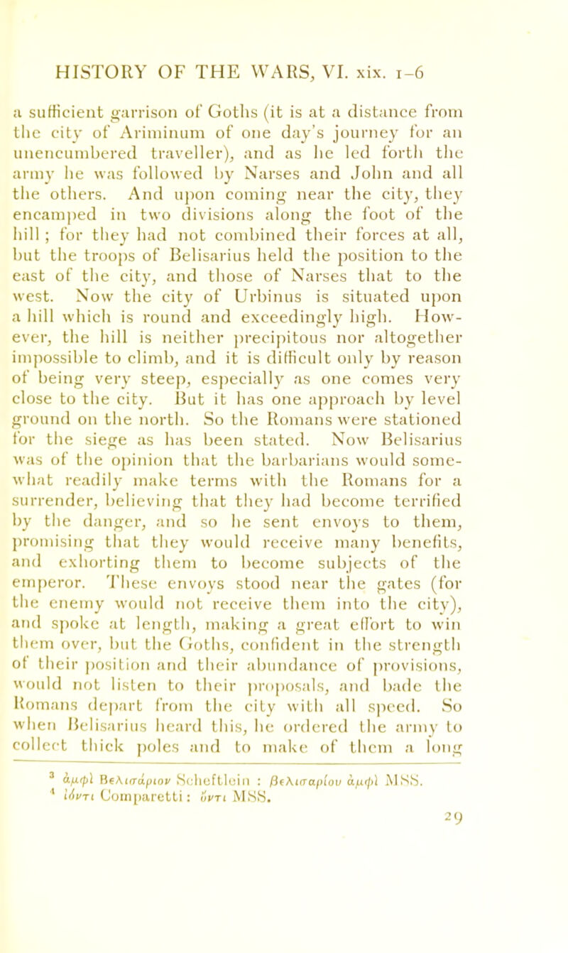 a sufficient garrison of Goths (it is at a distance from the city of Ariminum of one day's journey for an unencumbered traveller), and as lie led forth the army he was followed by Narses and John and all the others. And upon coming near the city, they encamped in two divisions along the foot of the hill ; for they had not combined their forces at all, but the troops of Belisarius held the position to the east of the city, and those of Narses that to the west. Now the city of Urbinus is situated upon a hill which is round and exceedingly high. How- ever, the hill is neither precipitous nor altogether impossible to climb, and it is difficult only by reason of being very steep, especially as one comes very close to the city. Rut it has one approach by level ground on the north. So the Romans were stationed for the siege as has been stated. Now Belisarius was of the opinion that the barbarians would some- what readily make terms with the Romans for a surrender, believing that they had become terrified by the danger, and so he sent envoys to them, promising that they would receive many benefits, and exhorting them to become subjects of the emperor. These envoys stood near the gates (for the enemy would not receive them into the city), and spoke at length, making a great effort to win them over, but the Goths, confident in the strength of their position and their abundance of provisions, would not listen to their proposals, and bade the Romans depart from the city with all speed. So when Belisarius heard this, he ordered the army to collect thick poles and to make of them a long 3 a.fi(p\ BeAiirdptov Scheftlein : fitKicrafnov d^if/il MSS. ' Uvn Comparetti: 6m MSS.