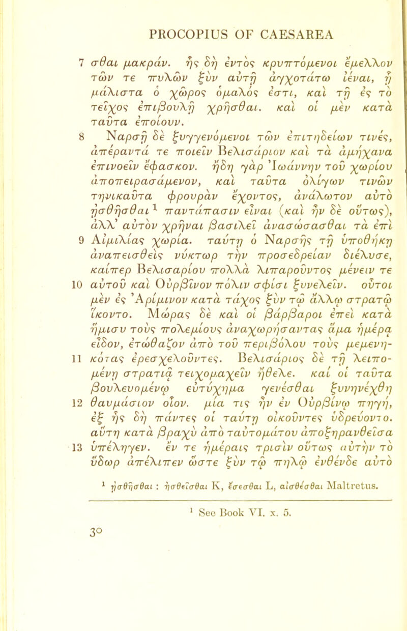 7 adai fia/cpdv. r}<; hrj eVro? Kpvirrbpbevoi ep,eXXov rcbv re irvXwv %vv avrrj dy^ordrco levai, y /xdXiara 0 o/xaXos inn, /cal rfj e'5 to Tet^o? eiuftovXr] ^prjaOai. /ecu oi p.ev Kara ravra enroiovv. 8 Napafj he i^vyyevopevoi rwv e7nr)]heicov rives, airepavrd re iroielv BeXiadpiov teal rd dp.r)-yava e-rrivoeiv k(pao~Kov. rjhi] yap ^Iwdvvrjv rod ^topiov diroireipao-dp,evov, ical ravra oXiycov rivebv TrjVLKavTa eppovpav e%ovro<;, dvdXwrov avrb 7)adfja&ai1 iravrdtraaiv eivai («cu rjv he ovrcos), dXX' aiirbv %pr)vai ftacriXel dvaatoaaaOai, rd errl 9 Aip,iXia<; %wpLa. ravrrj 6 Naparjs rfj viroO/jKr) dvcnreiadels vvKrcop rrjv -npoaehpeiav hieXvae, Kaiirep BeXiaapiov iroXXa Xnrapovvros p,eveiv re 10 avrov /cal Ovp/3lvov iroXiv crcpicn %vveXeiv. ovroi p.ev 6? ^Apipuvov Kara Ta^o? %iiv rep aXXco arparcp iKovro. Mcopa? he koX oi /3dp/3apoi eirel Kara )']p,icru tol/5 rroXepiLovs dvaywpijcravra<; ap,a i)p,epa elhov, erwOa^ov dirb rod Trepij36Xov rovs p,ep,ev>]- 11 /coret? epeaxe\ovi>res. BeXiadpios he rfj Xeiiro- pievr) arparia reiyop.ayeiv ijdeXe. KaL oi ravra fiovXevopeva) evrvx)lfxa yeveadai i;vvi]vex9t] 12 Oavpdaiov oXov. pia rif rjv ev Qvp/3£v(p Tniyi], e'£ ^5 hi] rrdvre<i oi ravrrj OLKOvines vhpevovio. avrrj Kara fipa^v dirb ravropidrov dirofyipavOeio-a 13 vireXrjyev. ev re r)p.epai<; rpialv ovrcas avrrjv to vhcop direXnrev ware %vv rS> TTifkCo evOevhe avrb 1 riaQTjaBcu : ya8(i(r8at K, iaeaOai L, alcBtaOai Maltretus.