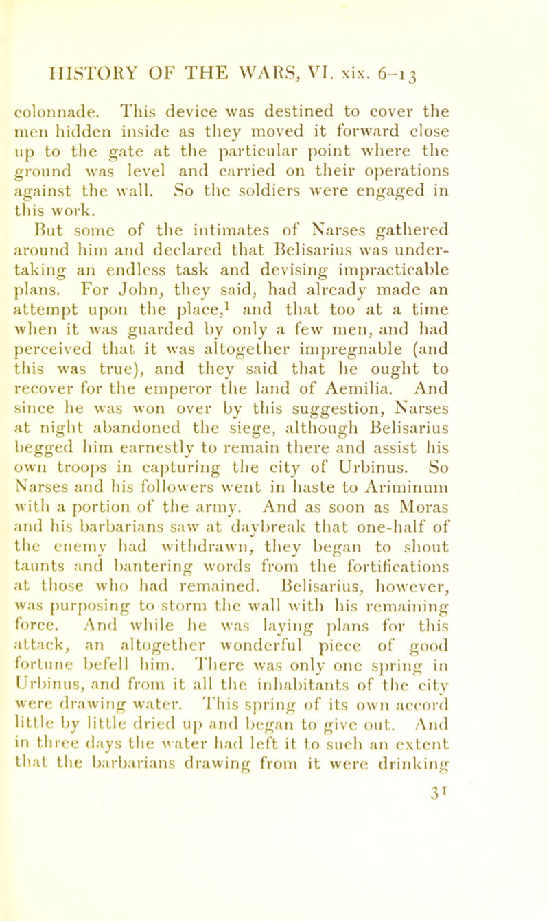 colonnade. This device was destined to cover the men hidden inside as they moved it forward close up to the gate at the particular point where the ground was level and carried on their operations against the wall. So the soldiers were engaged in this work. But some of the intimates of Narses gathered around him and declared that Belisarius was under- taking an endless task and devising impracticable plans. For John, they said, had already made an attempt upon the place,1 and that too at a time when it was guarded by only a few men, and had perceived that it was altogether impregnable (and this was true), and they said that he ought to recover for the emperor the land of Aemilia. And since he was won over by this suggestion, Narses at night abandoned the siege, although Belisarius begged him earnestly to remain there and assist his own troops in capturing the city of Urbinus. So Narses and his followers went in haste to Ariminum with a portion of the army. And as soon as Moras and his barbarians saw at daybreak that one-half of the enemy had withdrawn, they began to shout taunts and bantering words from the fortifications at those who had remained. Belisarius, however, was purposing to storm the wall with his remaining force. And while he was laying plans for this attack, an altogether wonderful piece of good fortune befell him. There was only one spring in Urbinus, and from it. all the inhabitants of the city were drawing water. This spring of its own accord little by little dried up and began to give out. And in three days the water had left it lo such an extent that the barbarians drawing from it were drinking