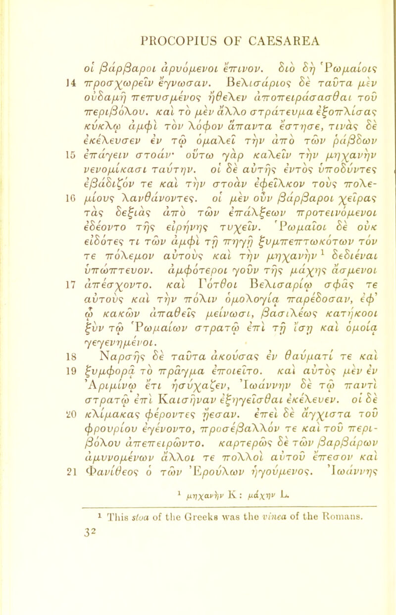 ol /3dp/3apoi apvofievoi eirivov. Bib Br) 'Poopcalois 14 Trpoa^copeiv eyvcoaav. BeXiadpio<; Be ravra fiiv ovBap,i) V€7rvafxevo<; i]6eXev diroireipdaaadai rod 7repi/3oXov. Kal to p,ev dXXo arpdrevpa e^oirXiaa<; kvkXm dficpl tov Xofyov diravra eaTyae, Tivd<; Be eKeXevaev ev tw opiaXel ttjv d-nb tcov pd/3Bcov 15 eirdyeiv arodv outgo yap KaXeiv rrjv p.i]%avr]v vevopi'iKaai Tavrrjv. ol Be aur?}? eVro? inroBvvTe<; i{3d8i%6v re Kal tt]V aTodv efyelXfcov toi)? iroXe- ]G p.'iovs XavddvovTes. ol p.ev ovv fBdpftapoi ^eZpa? Ta? Bellas d-nb tgov eirdX^ewv irpoTeivop.evoi eBeovTO tt)<; elprjv)]? Tv^eiv. Pcopaioi Be ovk etSoVe? ti tcov dp.cj)l rfj Tnyyf) ^vjxireTTTWKOTWv tov T6 iroXep-ov avTOvs Kal tt]v p,rj-^ain]i> 1 BeBievai vircoTTTevov. dpupoTepoi yovv ri]<; p,d%i]<; dapievoi 17 dirkoyovTo. Kal TotOol BeXiaaplw acfrds re avTovs Kal Trjv ttoXiv bpioXoyia irapeBoaav, i<$> u> KaKoov diraOels p.eivcocn, {3aaiXeco<; KaT>]Kooi £vv to> 'Vcopaicov o~tpaTM iirl rfj 'iarj Kal bpoia yeyevijp.evoi. 18 Napays Be Tauxa aKovaas iv davpari re Kal 19 %vp,(f)opa to irpdyp,a irroieiTO. Kal auio? p.ev iv ^Apip.lvoo €Ti T)avya'Cev, 'Icodvvijv Be rCo iravTi aTpaTM iirl K.aiaF]vav e^>]yeladai iKeXevev. ol Be 20 K\lp.aKa<; cfrepovTe? jjeaav. iirel Be dy^iaTa tov (ppouplov iyevovTO, 7rpoae/3aXX6v re Kal tov irepi- fSoXov direireipcovTO. Kaprepws Be tcov f3ap/3dpa)v dp.vvop.evwv dXXoi re rroXXol uvtov eireaov Kal 21 <E>ai'/#eo9 o tcov 'ILpovXoov i)yovp.evo<;. 'Ia>dvvr)$ 1 This slva of the Greeks was the vinea of the Romans.