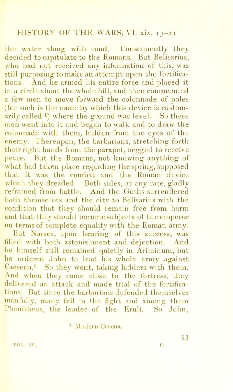 tlie water along with mud. Consequently they dec ided to capitulate to the Romans. But Belisarius, who had not received any information of this, was still purposing to make an attempt upon the fortifica- tions. And he armed his entire force and placed it in a circle about the whole hill, and then commanded a few men to move forward the colonnade of poles (for such is the name by which this device is custom- arily called x) where the ground was level. So these men went into it and began to walk and to draw the colonnade with them, hidden from the eyes of the enemy. Thereupon, the barbarians, stretching forth their right hands from the parapet, begged to receive peace. But the Romans, not knowing anything of what had taken place regarding the spring, supposed that it was the combat and the Roman device which they dreaded. Both sides, at any rate, gladly refrained from battle. And the Ooths surrendered both themselves and the city to Belisarius with the condition that they should remain free from harm and that they should become subjects of the emperor on terms of complete equality with the Roman army. But Narses, upon hearing of this success, was filled with both astonishment and dejection. And he himself still remained quietly in Ariminum, but he ordered John to lead his whole army against Caesena.8 So they went, taking ladders with them. And when they came close to the fortress, they delivered an attack and made trial of the fortifica- tions. But since the barbarians defended themselves manfully, many fell in the light and among them Phanitheus, the leader of the Eruli. So .John, 2 Modern Osena. voi,. iv. 33 i)