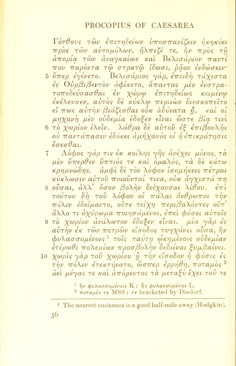 Y6t0ov<; tcov eirmfieiwv v-rrocnravl^eiv >)ktjkosl 7T/50? TWV aVTOjAOkwV, ?/A.7Tt£e T6, f]V 77^0? TTJ airopLa tcov dvaynaiwv real JieXtadpiov iravri ttov irapovra tm arparw IBoocu, paov evBcoaeiv 5 oirep eyevero. Be\Ladpio<; yap, iireiBrj ra^iaTa 6? OvpftifteVTOV (l(j)LK6T0, aTTCLVTClS jJL€V eVCTTpa- TOireSevcraaOai ev X^PV eViT^Se/o)? tceipevcp e/ceXevoev, avrbs Be kvkXco irepucov BieaKOireiTO el 7T0)? avT^v fiid^eadai ovk ciBvvara fi% kcl'i ol f^JXavT] p.ev ovBepcia eBo^ev elvai ware /3la rivl 6 to ywplov eXelv. XdOpa Be avTod e% eirifiovXr/s ou n avT dix ao~ iv iBo/cei dp,rfyai>6s ol t) eTri/cpaniens eaeadai. 7 Aoc/>o? yap ri<; e/c kol\i]<; 7)79 dve)(et fiovos, rd p.ev virepdev vtttios T6 ical 6/j-aXos, rd Be mtw Kprj/^j>d)B7]<i. dp,<fi Be tov \ocf)Ov Lcrop.i}Kei<; ire-rpai kvkXooctiv avTov iroiovvTal Tiva, ovk dyX^Ta tttj 8 overai, d\X' ocrov ffoXrjv Biexovaai Xldov. eirl tovtov Bi) rod Xocpou ol irdXai dv9pwiroL rrjv ttoXlv eBeifxaino, oine Telxi] 7Tepi/3a\6vres ovt dXXo tl 6xvpcop,a TTODiadfMei'Oi, eirei cpvcreL auTols 9 to Xcoplov dvdXcorov eBo^ev eirai. piia yap e? avTrjv e/c tcov ireTpcov el'aoBo<; rvyxdvei ovaa, rjv <f)uXaaaop,evoi<;1 toU ravTij cpK)]/j,evoi<i ovBe/xlav erepcodi iroXeplcov TrpoatSoXijv BeBievai £v/i/3aLvei. 10 %wpt? yap rod XMP^0V V TVV tl°~oBov ?; tpvtris e? t>)p iroXiv ereKT))vaTO, wairep eppijOt], 7rorap,o<; 2 del fxeyas re /cal drropevTOS rd fxera^v exei tov re 1 t)v <pv\aaaojx(voa K: fj s <pv\a.<rcrofUvris L. 2 woTa/j.6s Tf MSS : T6 bracketed by Dindorf. 1 The nearest eminence is a good half-mile away ^Hodgkin).