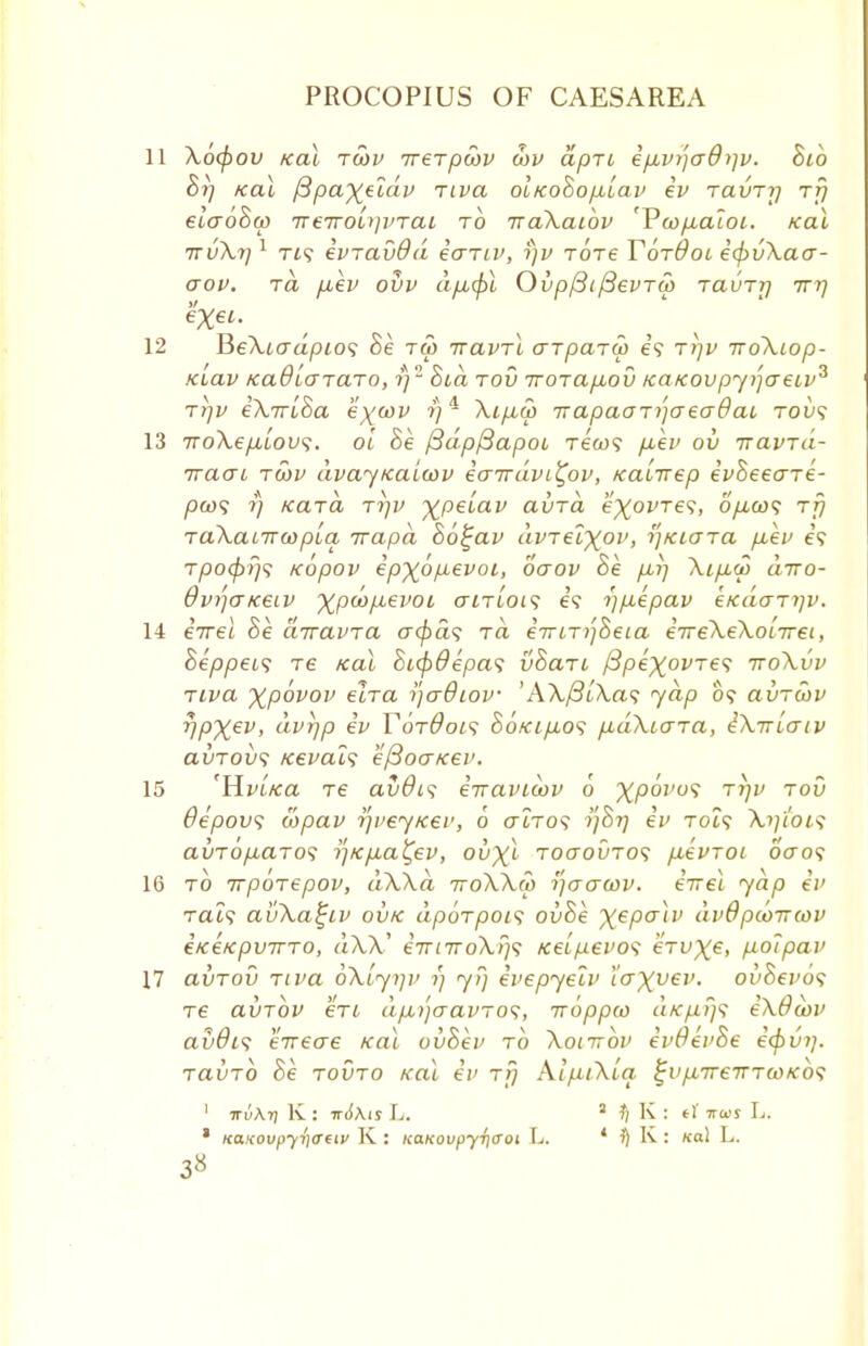 Xocpov Kal toov irerpwv wv apu ep,vi)adi]v. Bib Br) Kal fipaxeidv riva oiKoBop-lav ev ravTrj ttj ela6Ba> ireiroi^vTai to iraXaibv 'YwfJbaioi. Kal ttvXj) 1 Tt? eviavdd earn', i)v totc TotBol etyvXaa- aov. to, puev ovv d/z.0t OvpfiifievTw tcluttj ttt) BeXiadpio<; Be tm ttclvtX arparw e? Tr)v iroXiop- Kiav tca9L<JTCLTo, i)2 Bid rod nrorapiov /ca/covpyijaeiv^ ri)v eXiriSa e'^'cov ?)4 Xip,S> -napaaT^aeaQai tovs •jroXep^Lov;. oi Be /3dpf3apoi tc'cu? piev ov iravTa- iracri tcov dvayKalcov eairdvi^ov, KaLirep evheeare- pw<i i) Kara tijv y^pelav avrd eXovres, o/xco? rfj raXaLirwpLa irapd Bo^av dvrelxov, r)Kiara piev e\ Tpcxfiris Kopov epxbp-evoi, oaov Be ptrj Xipuo diro- 6vi'](iKeiv Xpu>p,evoL airiois e? i)p.epav e/<daTi)v. eTrel Be dirawa a<pa<; tci eiriT/jBeia eireXeXonret, Beppei<; re Kal Si$6epa<; vSan /3p€^oi>Te? ttoXvv Tiva Xpovov elra tfadiov 'A\/3i\a? jap 0? avrwv r/pxev, dvrjp ev Yqt6oi<; SoKip,o<; p,dXiara, iX-maiv avrov1; Kevals eftoaKev. 'HvLKa re avda eTraviwv 6 XP°VU<> rr)v tov 6epov<; wpav ip/eyKer, 0 crtTO? tfBr) ev Tot? \?/i'o£? avTop,aTOS -)']Kp,a^ev, ou^t toctouto? pievrot 6V0? to irpbrepov, dXXa ttoXXw i]<jaa>v. eirel yap ev Tat? avXa^iv ovk dporpois ovBe xePaiV dvOpooirwv eKeKpvTTTO, d\X, iTrnroXfjs Kelpevo<i eVu^e, fioipav avrov riva oX[yi]v 1) y?) evepyeiv l'axv€v. ovBevos re avrbv en dp,)']aavTo<;, irbppw d/c/j,f}<; eXOwv avdis eireae Kal ovBev to Xoittov evOevBe ecpvi). ravrb Be tovto Kal ev tt) AlfilXia %vp,ireina)Ko<; 1 irv\n] K : n6\is L. 3 fl K : t\ tos L. • Keucoupyfiirtiv K : KaKovpyiicroi L. * % K: ko.\ \*.