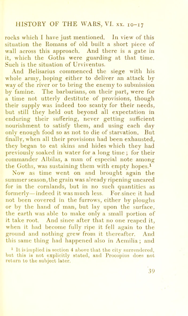 rocks which I have just mentioned. In view of this situation the Romans of old built a short piece of wall across this approach. And there is a gate in it, which the Goths were guarding at that time. Such is the situation of Urviventus. And Belisarius commenced the siege with his whole army, hoping either to deliver an attack by way of the river or to bring the enemy to submission by famine. The barbarians, on their part, were for a time not utterly destitute of provisions, though their supply was indeed too scanty for their needs, but still they held out beyond all expectation in enduring their suffering, never getting sufficient nourishment to satisfy them, and using each day only enough food so as not to die of starvation. But finally, when all their provisions had been exhausted, they began to eat skins and hides which they had previously soaked in water for a long time; for their commander Albilas, a man of especial note among the Goths, was sustaining them with empty hopes.1 Now as time went on and brought again the summer season, the grain was already ripening uncared for in the cornlands, but in no such quantities as formerly—indeed it was much less. For since it had not been covered in the furrows, either by ploughs or by the hand of man, but lay upon the surface, the earth was able to make only a small portion of it take root. And since after that no one reaped it, when it had become fully ripe it fell again to the ground and nothing grew from it thereafter. And this same thing had happened also in Aemilia ; and 1 It is implied in section 4 above that the city surrendered, but this is not explicitly stated, and Procopius does not return to the subject later.