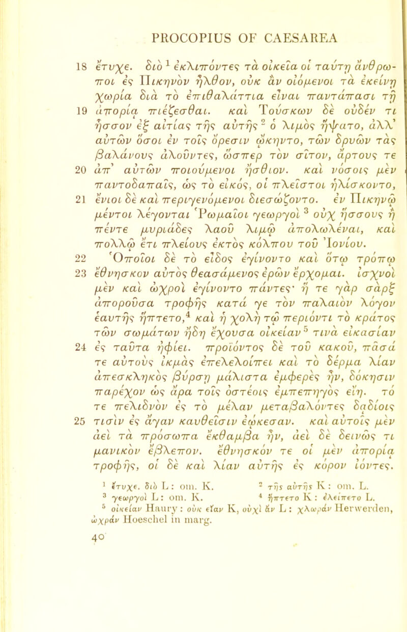 18 eVu^e. Bib 1 eKXirrovres rd ol/ceia ol raurrj dv&pco- rroi i<; Uiktjvov rjX&ov, ovk dv olopevoi rd i/ceLvr) Xwpia Bid to emdaXdrria elvai rravrdrraai rfj 19 aTTopia me^eadai. Kal Tova/ccov Be ovSev ri rjacrov e% arri'a? ttj? auTr}? 2 6 Xip,b<; r/yjrciTO, aXX' avrcov oaoi iv TOi? bpeaiv wKi-jvro, rwv Bpvwv ra? fiaXdvovs dXovvres, wairep rbv airov, dprovs re 20 tt7r' auroov rroiovpevoi ijadiov. Kal voaoi<; p.ev it am oB air all, gj9 to et«:o9, oi irXelaroi rjXiaKovro, 21 e^iot Be Kal irepiyevopevoi Biecrco^ovro. iv YIlktjvw p-evroi \eyovrai 'Pcopaioi yecopyol 3 ov% '/o001* V trevre pLvpidBes Xaov Xip,a> diroXcoXevai, Kal 7roXXo) en irXeiow; e'/CTO? koXttov rod 'loviov. 22 'Orroioi Be to elBos iylvovro Kal orw rporrco 23 edvyaKov avrb<; deaadp,evo<; ipwv epxopai. lax^ol fiev Kal ooXpol iylvovro iravres' ?; re yap adp£ drropovo-a rpofyrjs Kara ye rbv rraXaibv Xoyov eavrrjs r\tTrero,^ Kal ?; X°^~V T(P Kepiovn to Kpdros rwv awpArwv yBrj e'xovaa oiKelav' riva eiKaaiav 24 e? ravra rjcplei. rrrpoi6vro<; he rod KaKou, irdad re avrovs iKp>d<5 irreXeXolrrei Kal rb Beppa \Lav direakXi]kos /3vpayj pdXiara ip,(f)epe<; i]V, BoKrjaiv irapixov a)? dpa Tot? dcrreois ep.TTem]yb<; el'tj. to re rreXiBvbv e'9 to peXav p,eraftaX6vre<t BqBlois 25 rialv e? ayav Kav&eiaiv icpKeaav. Kal avrois p,ev del rd irpoacoira eK0ap(3a >)v, ael Be Beivcos ri p,aviKov e/3XeiTOv. edvijaKov re ol p.ev diropla rpofpfjs, 01 Be Kal Xlav avrrjs e? Kopov lovre^. 1 €tux«. Sih L : 0111. K. = ti)s avTtis K : 0111. L. 3 ytwpydl L: om. K. 4 7)^x^x0 K : Ihmtmt L. 5 otK(iav Haury: ovk tfai> K, o^x' &v L: x^a'^,£',' Herwerden, iixp£»,/ Hoeschel in marg.