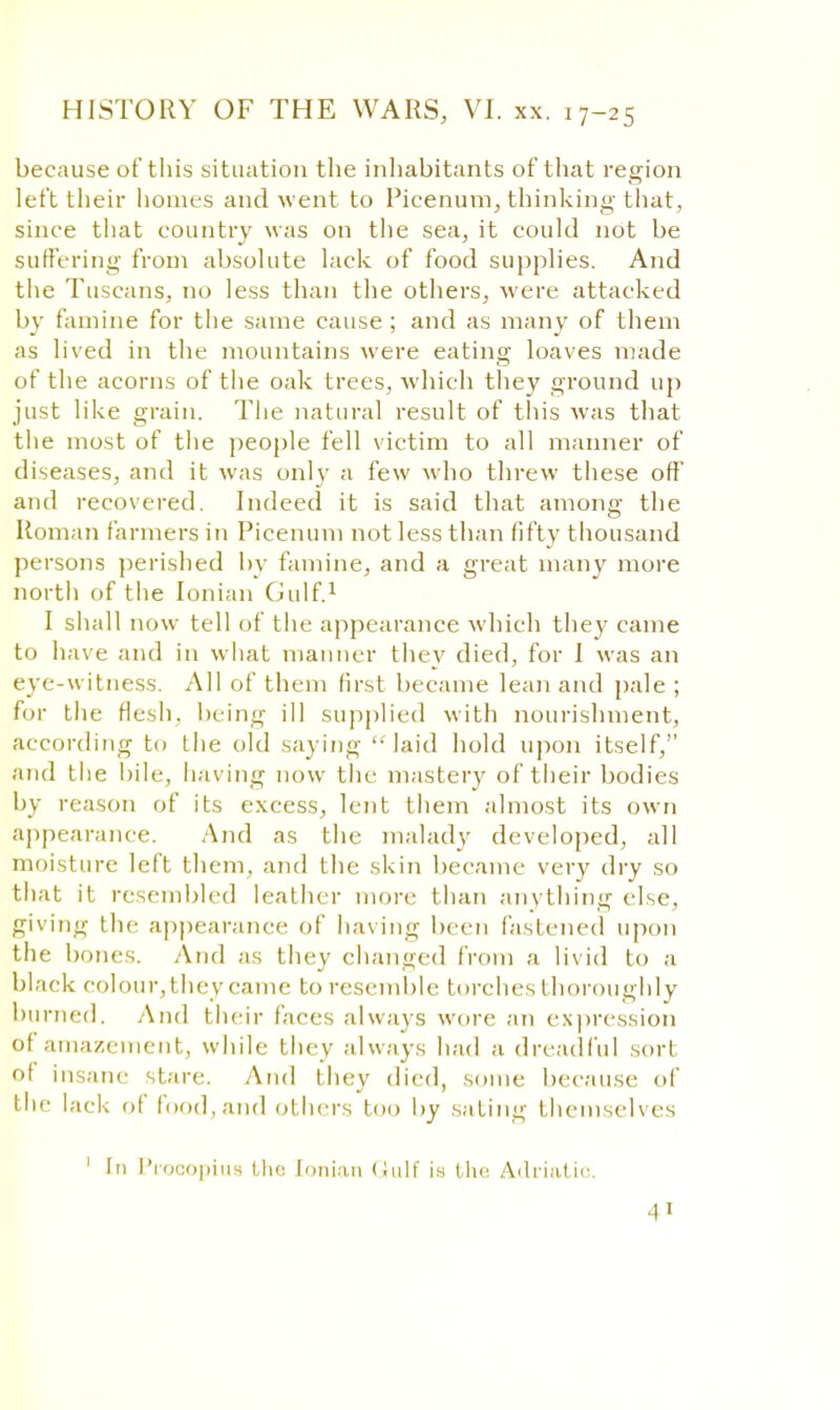 because of this situation the inhabitants of that region left their homes and went to Picenum, thinking that, since that country was on the sea, it could not be suffering from absolute lack of food supplies. And the Tuscans, no less than the others, were attacked by famine for the same cause ; and as many of them as lived in the mountains were eating loaves made of the acorns of the oak trees, which they ground up just like grain. The natural result of this was that the most of the people fell victim to all manner of diseases, and it was only a few who threw these off and recovered. Indeed it is said that among the Roman farmers in Picenum not less than fifty thousand persons perished by famine, and a great many more north of the Ionian Gulf.1 I shall now tell of the appearance which they came to have and in what manner they died, for I was an eve-witness. All of them first became lean and pale ; for the flesh, being ill supplied with nourishment, according to the old saying laid hold upon itself, and the bile, having now the mastery of their bodies by reason of its excess, lent them almost its own appearance. And as the malady developed, all moisture left them, and the skin became very dry so that it resembled leather more than anything else, giving the appearance of having been fastened upon the bones. And as they changed from a livid to a black colour, they came to resemble torches thoroughly burned. And their faces always wore an expression of amazement, while they always had a dreadful sort of insane stare. And they died, some because of the lack of food, and others too by sating themselves 1 In ProcopiU8 the Ionian Gulf is the Adriatic.