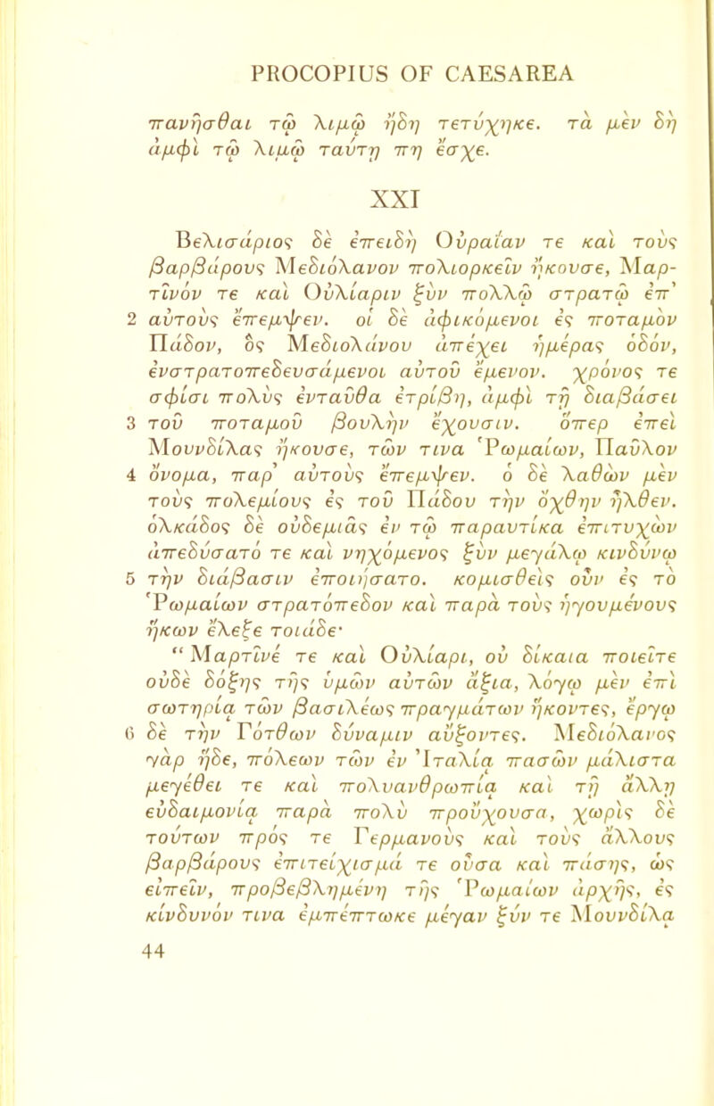 Travr/crOai tm Xi.p.co 77877 reTv^Ke. ra p,ev 877 d/lMpl TCp XlUCp TCLVTT) ITT) eoye. XXI T5eXiadpto<; 8e erreihij Ovpatav re Kal toi>? ftapftdpow; MeSioXavov iroXiop/cetv iKovae, Map- tlvov Te Kal OvXlapiv £vv iroXXco arparw eir' 2 ccvtovs e7rep,^frev. ol Se dcpiKOfievoi e? TTOTap,ov Yldhov, o? MeSioXdvov dire^eL -t'lpLepas 686v, ivaTpaTorrrehevadpevoi aitrov ep-evov. -yp6i'0<; re a<f)Lcu ttoXvs ivravda erpb0>}, dp,(pl rf] 8ia(3do~ei 3 tov ttotcl/jLov /3ovXr)v e^ovaiv. oirep errel MowS/Xa? ^Kovae, tcov Tiva 'Vcop.alcov, UavXov 4 ovopua, Trap avTOvs eirepi^rev. 6 8e XaOcov p.ev toi)? TroXe/j-Lov; e'9 tov Ud&ov ttjv o^d-rjv rjXOev. oXkciSo*; he ovhepuds en tco irapavTiKa eTTiTV\cov direhvaaTo re Kal vr)%6p.evo<; %vv p,eydXco Kivhvvco 5 ttjv hidfiacnv eTTOiijo-aro. Kop,urOe\<; ovv e? to Vcopaicov cnparoirehov Kal irapa tovs i)yov/xevov<; r/Kcov eA.e£e Toiaoe- Maprive re Kal OvXLapi, ou hiKaia woLelre ovhe 80^77? t?~7? v/icov avTWV ci^ia, Xoyco fiev eirl acoTTjpLa. tcov /3acuXeco<; irpaypaTcov i]KOVTe<;, epyco (5 Be T7jv T6t9lov Evvap.iv au^oi're?. MeSioXaro? yap tfhe, iroXecov tcov ev ^ItoXlo. iraacov p,dXiara p.eye0ei re Kal iroXvavd pcoirLa Kal rf} aXXrj evhaipioviq irapa woXv irpov^ovaa, %ft>p<9 he tovtcov 7T/30? re Tepf.cavov<; Kal toi)? aXXou? (3ap{3dpowi eiriTelyiafxa Te ovaa Kal ird<ri]<i, tw? eiTrelv, Trpo/SeffXrjp.evi) tT/v Tco/.iauov apxffc, e? klvSvvov Tiva epLTTiiTTcoke fxeyav %vv Te XlovvhiXa