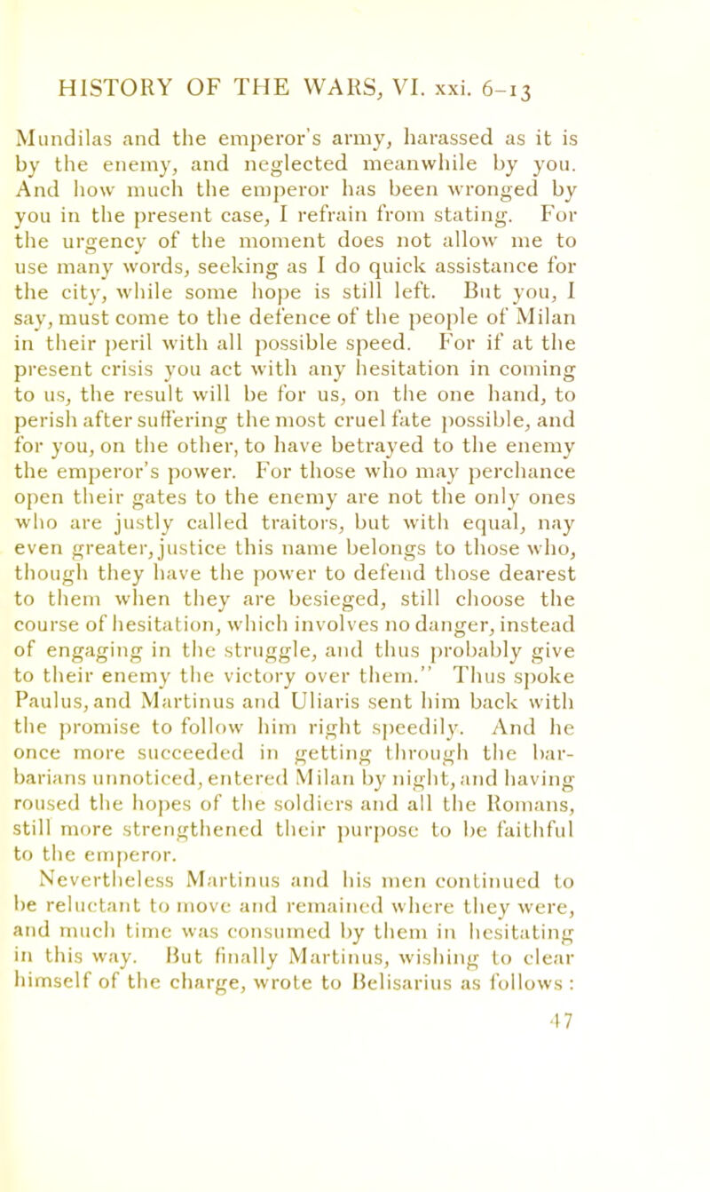 Mundilas and the emperor's army, harassed as it is by the enemy, and neglected meanwhile by you. And how much the emperor has been wronged by you in the present case, I refrain from stating. For the unrencv of the moment does not allow me to use many words, seeking as I do quick assistance for the city, while some hope is still left. But you, I say, must come to the defence of the people of Milan in their peril with all possible speed. For if at the present crisis you act with any hesitation in coming to us, the result will be for us, on the one hand, to perish after suffering the most cruel fate possible, and for you, on the other, to have betrayed to the enemy the emperor's power. For those who may perchance open their gates to the enemy are not the only ones who are justly called traitors, but with equal, nay even greater, justice this name belongs to those who, though they have the power to defend those dearest to them when they are besieged, still choose the course of hesitation, which involves no danger, instead of engaging in the struggle, and thus probably give to their enemy the victory over them. Thus spoke Paulus, and Martinus and Uliaris sent him back with the promise to follow him right speedily. And he once more succeeded in getting through the bar- barians unnoticed,entered Milan by night,and having roused the hopes of the soldiers and all the Romans, still more strengthened their purpose to be faithful to the emperor. Nevertheless Martinus and his men continued to be reluctant to move and remained where they were, and much time was consumed by them in hesitating in tin's way. Hut finally Martinus, wishing to clear himself of the charge, wrote to Helisarius as follows :