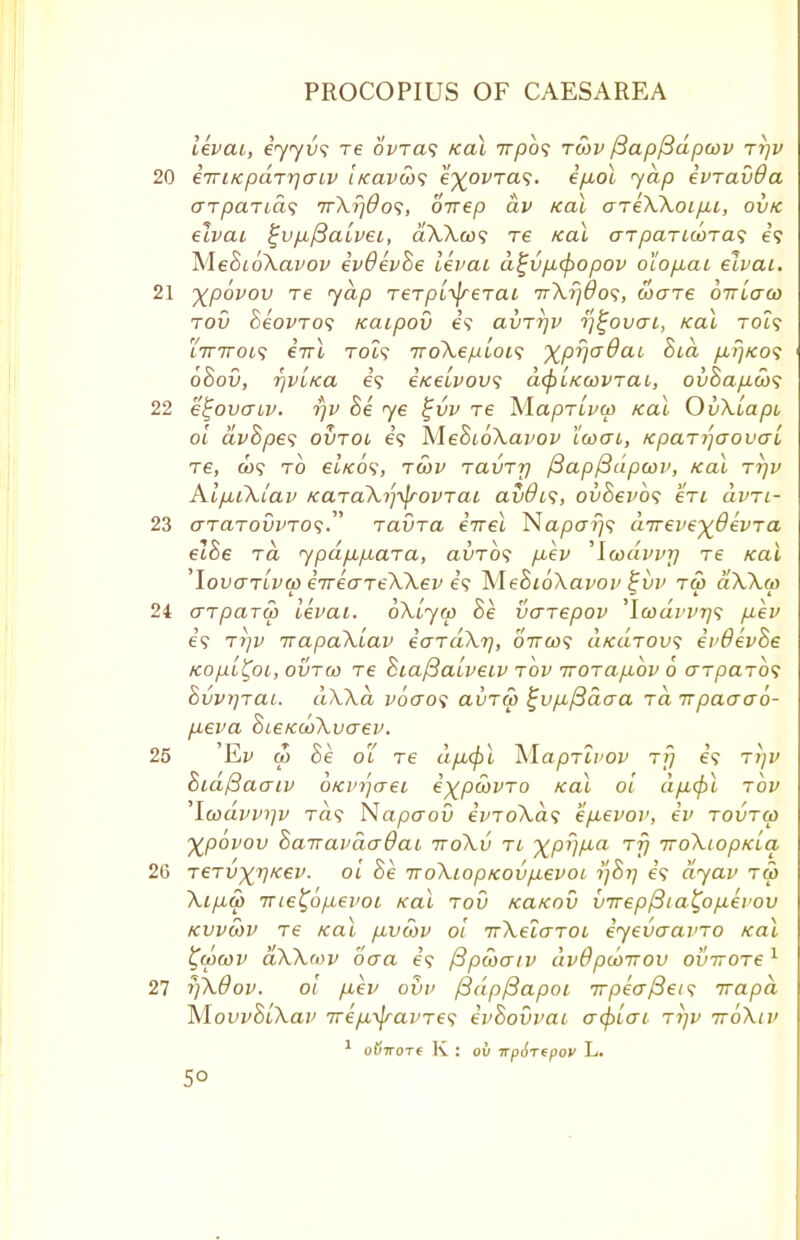 levai, iyyvs re 6Wa? Kal 777)0? rd)v j3apj3dpwv rr)v eTriKparrjaiv iKavihs e^ovra?. i/xol yap ivravda arpaTias 7rXfj0o<;, 6-nep dv Kal ariXXoipn, ovk elvai ^upij3aivei, a'AAeo? re Kal aTparicora^ e? MehioXavov ivdivhe livai d£vp,<f)opov oiofxai eivcu. Xpovov re yap Terpi^rerai 7rA.?;#09, too-xe oiriaw rov hiovros Kaipov e? avTrjv tf^ovai, teal Tot? i7nroi<; iirl rot? iroXepiois xpVa@aL A?**?? ohou, fjvi/ca e? eice'ivovs d^iKcovrai, ov8ap.d)<; e^ovcriv. i)v Si ye t;vv Te ^laprivw Kal OvXiapi oi dvSpes ovtol e? MeSioXavov ccoai, fcparijaovaL re, a)9 to eiKOS, tcov ravTrj /3ap{3dpcov, Kal rrjv Al/Mikiav KaraXijifrovTai av&is, ovSevb<; en dvTi- GTarovvTOs ravra iirel NaparjS aTreve^BivTa eiSe ra ypdpipLara, auro? p,ev 'lmdvvTj re Kal 'Iof ariva eiriareXXev e? 'MeBioXavov £vv r& dXXw arpaTti) levai. oXiyw Be venepov ,\codvvr]<; p-ev if Ti)v irapaXiav iardXr], oircos ukutow; evdivSe Kopi^oi, ovtco re SiafBaiveiv rbv Trorap-bv 6 arparbf Svvrjrat. dXXa vbo~o<t avrw ^up^ftaaa rd irpaaab- p-eva SieKooXucrev. Ev ip he o'L re dp,(f)l Maprivov rfj e'<? ttjv Sid/3aaiv oKi'ijaei expoovTO Kal oi dpufcl rov laavvrjv Ta9 Napaou ivroXas ep-evov, iv rovrcp Xpovov Sairavdadai ttoXv ti %pr)p,a tt} TroXiopKia TGTV)(r)K€V. oi he TroXiopKOvpievoi, i]Si] 65 dyav tG> Xip,d) 7rie%ofiei>oL Kal rod KaKov v7rep/3ia£op.ii'OV kvvwv re Kal p^vcov oi nXeiaroi iyevaamo Kal ^epeov aXXeov oaa e? fipwatv dvOpcoirov oinroTe1 j]X0ov. oi p,ev ovv /3dp/3apoi Trpiafiets; irapd hlovvSiXav TripL-^ravTes evSovvai a<f>Lcri rijv ttoXiv 1 oljTTOTC K : OU TTp&TtpOV L.