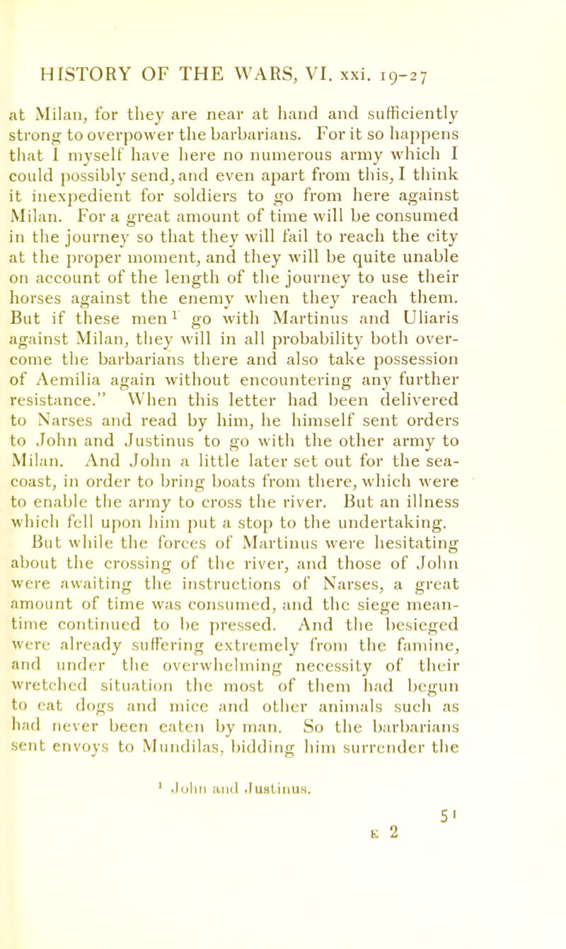 at Milan, for they are near at hand and sufficiently strong to overpower the barbarians. For it so happens that I myself have here no numerous army which I could possibly send, and even apart from tins, I think it inexpedient for soldiers to go from here against Milan. For a great amount of time will be consumed in the journey so that they will fail to reach the city at the proper moment, and they will be quite unable on account of the length of the journey to use their horses against the enemy when they reach them. But if these men1 go with Martinus and Uliaris against Milan, they will in all probability both over- come the barbarians there and also take possession of Aemilia again without encountering any further resistance. When this letter had been delivered to Narses and read by him, he himself sent orders to John and Justinus to go with the other army to Milan. And John a little later set out for the sea- coast, in order to bring boats from there, which were to enable the army to cross the river. But an illness which fell upon him put a stop to the undertaking. But while the forces of Martinus were hesitating about the crossing of the river, and those of John were awaiting the instructions of Narses, a great amount of time was consumed, and the siege mean- time continued to be pressed. And the besieged were already suffering extremely from the famine, and under the overwhelming necessity of their wretched situation the most of them had begun to rat dons and mice and other animals such as had never been eaten by man. So the barbarians sent envoys to Mundilas, bidding him surrender the ' John and .lust inns. 5' e 2