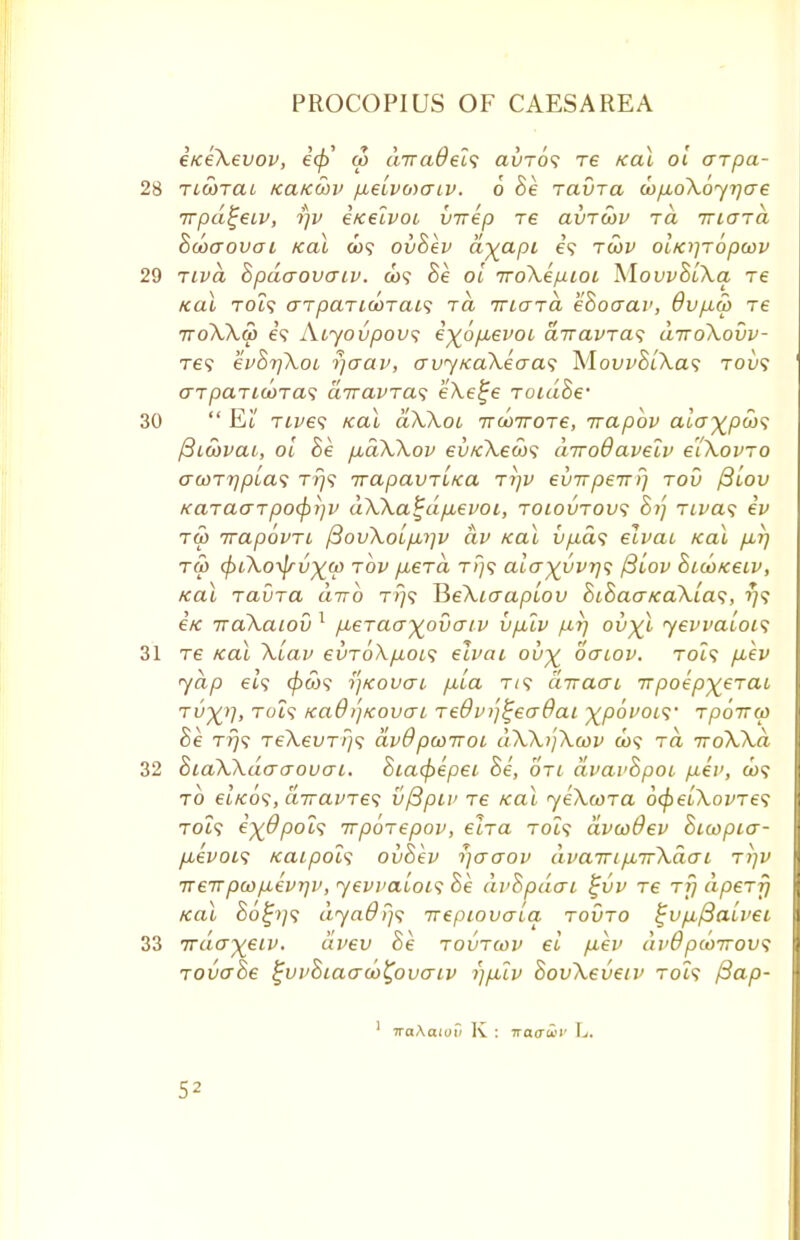 eiceXevov, £</>' w awadels avrbs re /cal 01 arpa- 28 ricorai /ca/ccov p,eivoiaiv. 6 he ravra (opuoXoyrjae rrpd^eiv, i)v e/celvoi virep re avrwv rd mard hcoaovoc /cal co? ovhev a^api e? rwv oi/crjropoov 29 nvd hpdaovaiv. co? he oi rroXe/jLioL MovvhiXa re KOI TOi? aTpaTlGOTCtlS Tft TTIUTCI ehoGCLV, 6v p5> T6 ttoXXu) e? Aiyovpovs i^6p,evoi drravras diToXovv- tc? evhrjXoi rjaav, avytcaXecras MovvhiXa<; tou? arparicoras drravras eXe^e roidhe' 30  Ei,' rives kcu dXXoi Trcorrore, rrapbv aia^pcos fiiwvai, oi he pbdXXov ev/cXews diroOaveiv eiXovro acorrjpias rr}<; rrapavri/ca ri)v evTrpewi) rov fiiov /caracrrpo<p)]V dXXa^dpievoi, roiovrovs hi'] rivets ev tw rrapovn p3ovXoip,')]v dv /cal vpds elvai /cal pur] T60 (piXoi^rv^ui rov puerd t>)? ala^vvrjt; pliov hiu>/ceiv, ical ravra drrb t?}? HeXiaapiov hihaa/caXias, ?/? i/c iraXaiov 1 pieraayovaiv vplv pr\ ovyl yevvaiois 31 re /cal Xiav evroXpiois elvai ou% ocriov. tcu? p,ev yap et? </>a>? tf/covai p,ia t/? diraai irpoep^erat TvX'h T0*? /cad/j/couai re6vij%ea6ai ^povois' rporrco he tt)? reXevrfjs avOpcoiroi dXX/jXcov co? rd rroXXd 32 hiaXXdacrouai. hiacpepei he, on dvavhpoi fiev, co? to et/co?, diravres vfipiv re ical yeXcora 6<peuXovre<; tcu? e^dpols irporepov, eira toi? dvwOev hiwpia- p,evoi<; /caipois ovhev fjaaov dvaTripnrXdai ri]v •n err pw pevr\v, yevvaiois he dvhpdai %vv re rfj dperfj teal ho^ys dyadrjs rrepiovaia rovro i;vpi{3aiv€i 33 rrdayeiv. dvev he rovrwv ei p-ev dv6 pcorrovs rovahe ^vvhiaaco^ovatv i)puv SovXeveiv rot? /3ap- 1 naAaiou K : iraaiiv L.