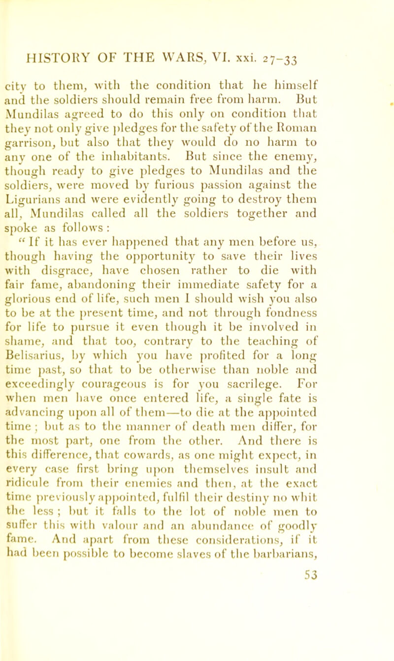 citv to them, with the condition that he himself and the soldiers should remain free from harm. But Mundilas agreed to do this only on condition that they not only give pledges for the safety of the Roman garrison, but also that they would do no harm to any one of the inhabitants. But since the enemy, though ready to give pledges to Mundilas and the soldiers, were moved by furious passion against the Ligurians and were evidently going to destroy them all, Mundilas called all the soldiers together and spoke as follows :  If it has ever happened that any men before us, though having the opportunity to save their lives with disgrace, have chosen rather to die with fair fame, abandoning their immediate safety for a glorious end of life, such men 1 should wish you also to be at the present time, and not through fondness for life to pursue it even though it be involved in shame, and that too, contrary to the teaching of Belisarius, by which you have profited for a long time past, so that to be otherwise than noble and exceedingly courageous is for you sacrilege. For when men have once entered life, a single fate is advancing upon all of them—to die at the appointed time ; but as to the manner of death men differ, for the most part, one from the other. And there is this difference, that cowards, as one might expect, in every case first bring upon themselves insult and ridicule from their enemies and then, at the exact time previously appointed, fulfil their destiny no whit the less ; hut it falls to the lot of noble men to suffer this with valour and an abundance of goodly fame. And apart from these considerations, if it had been possible to become slaves of the barbarians,