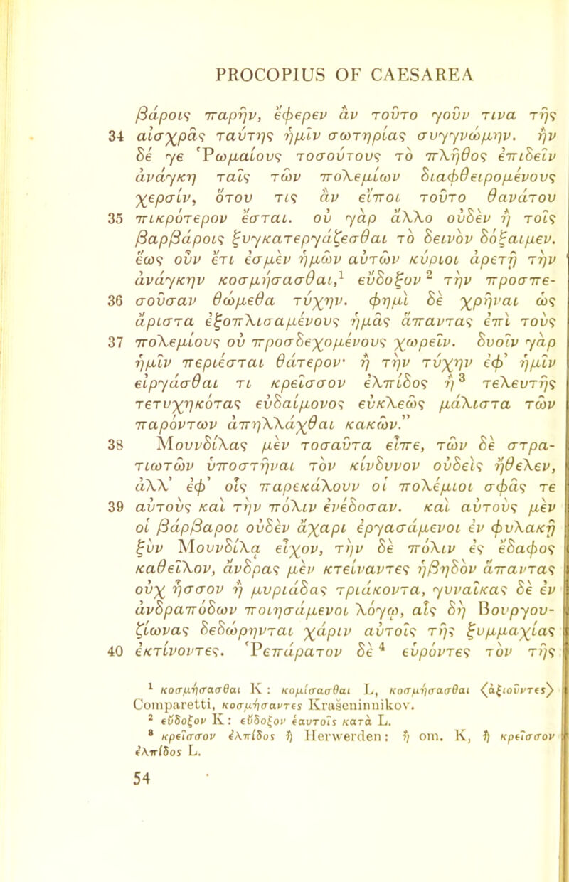 fidpois Traprjv, ecpepev av tovto yovv Tiva t?;? 34 alay^pds Taim?9 rj/Jblv acoT7]pta<; auyyvct)p,i]v. rjv Be ye 'Pttf/umof? toctovtov; to TrXr)6o<; eiriBelv civdy/crj Tat? tcov TroXep,icov Biad>9eipop,evov<; %epcriv, otov tl<; av eliroi tovto davdrov 35 Tri/cpoTepov earai. ov yap dXXo ovBev rj to?? fiapfidpois ^vy/caTepyd^eadai to Beivhv Bo^aipev. ecu? ovv en icrp.ev rj/xoov avTcov KVpioi apery ttjv dvaytcr/v /coafiijcraadai,1 evBo^ov2 rrjv Trpoajre- 36 aovcrav Ocofxeda tv^tjv. cfyrjpX Be ^prjvai &)? apLcna e^oirXLcrap.evov<; r)p.d<; diravTas erri tov$ 37 iroXe/ALOw; ov 7rpoaBe^o/juevov<; \copelv. Bvolv yap rjfj.lv Trepiearai Odrepov rj Tr)v Tv^rjv ec\> i)filv elpydcrdai ti /cpelaaov eAm'So? i)3 TeXevTij? TCTf^/coTa? ev&aL/AOvo? eu/cAeco? fxdXiaTa tcov irapovrcov aTTifXXd-)(6 at KaKcov 38 MovvBiXas pev roaavra elite, tcov Be arpa- tlcotcov vTroaTr)vai top klvBvvov ovBels ij8eXev, dXX' e'0' oZ? Trape/cdXovv ol iroXefiioL cr^a? Te 39 avTOVs Kal Ti]v ttoXiv eveBoaav. /cal avTovs p,ev ol fidpfiapoi oi/Bev a%a/3f epyatrdfievoi ev cpvXaKjj £vv MovvBlXa, ei^ov, t>]v Be ttoXlv e? eBacpos /cadelXov, dvBpas fiev icTe'ivavTes i)[3i]&bv airavTas ov% rjcraov ?} /.ivpidBa? TpidicovTa, ywalnas Be ev dvBpa-JToBcov Troi7]crdp,evoi Xoyco, al? Bi) Bovpyov- tycovas BeBcoprjVTaL ydpiv auToZ? tT;? %up,p.a)(la<; 40 eKTivovTes. VerrdpaTOV Be 4 evpovTes tov t>7? 1 Ko<rf.i.ri(rao8ai K : KO/xlaacrBai L, Koa^craaBai (afioiVTej^ Comparetti, Kofffxr\<ra.uTts Kraseninnikov. 2 (OSo^ov K: ef<8o|o)' (auTols Kara L. 8 Kpelfftrov 1) Herwenlen: ?; om. K, t) xpuacrov tAwlSos L.