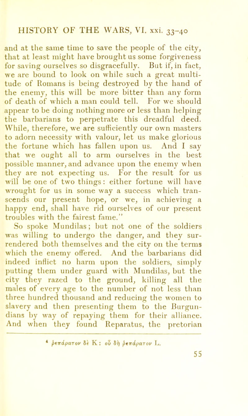 and at the same time to save the people of the city, that at least might have brought us some forgiveness for saving ourselves so disgracefully- But if, in fact, we are bound to look on while such a great multi- tude of Romans is being destroyed by the hand of the enemy, this will be more bitter than any form of death of which a man could tell. For we should appear to be doing nothing more or less than helping the barbarians to perpetrate this dreadful deed. While, therefore, we are sufficiently our own masters to adorn necessity with valour, let us make glorious the fortune which has fallen upon us. And I say that we ought all to arm ourselves in the best possible manner, and advance upon the enemy when they are not expecting us. For the result for us will be one of two things : either fortune will have wrought for us in some way a success which tran- scends our present hope, or we, in achieving a happy end, shall have rid ourselves of our present troubles with the fairest fame. So spoke Mundilas; but not one of the soldiers was willing to undergo the danger, and they sur- rendered both themselves and the city on the terms which the enemy offered. And the barbarians did indeed inflict no harm upon the soldiers, simply putting them under guard with Mundilas, but the city they razed to the ground, killing all the males of every age to the number of not less than three hundred thousand and reducing the women to slavery and then presenting them to the Burgun- dians by way of repaying them for their alliance. And when they found Reparatus, the pretorian * f>eirA.pa.Tov 5e K : ou 5); ^irajtaiov L.