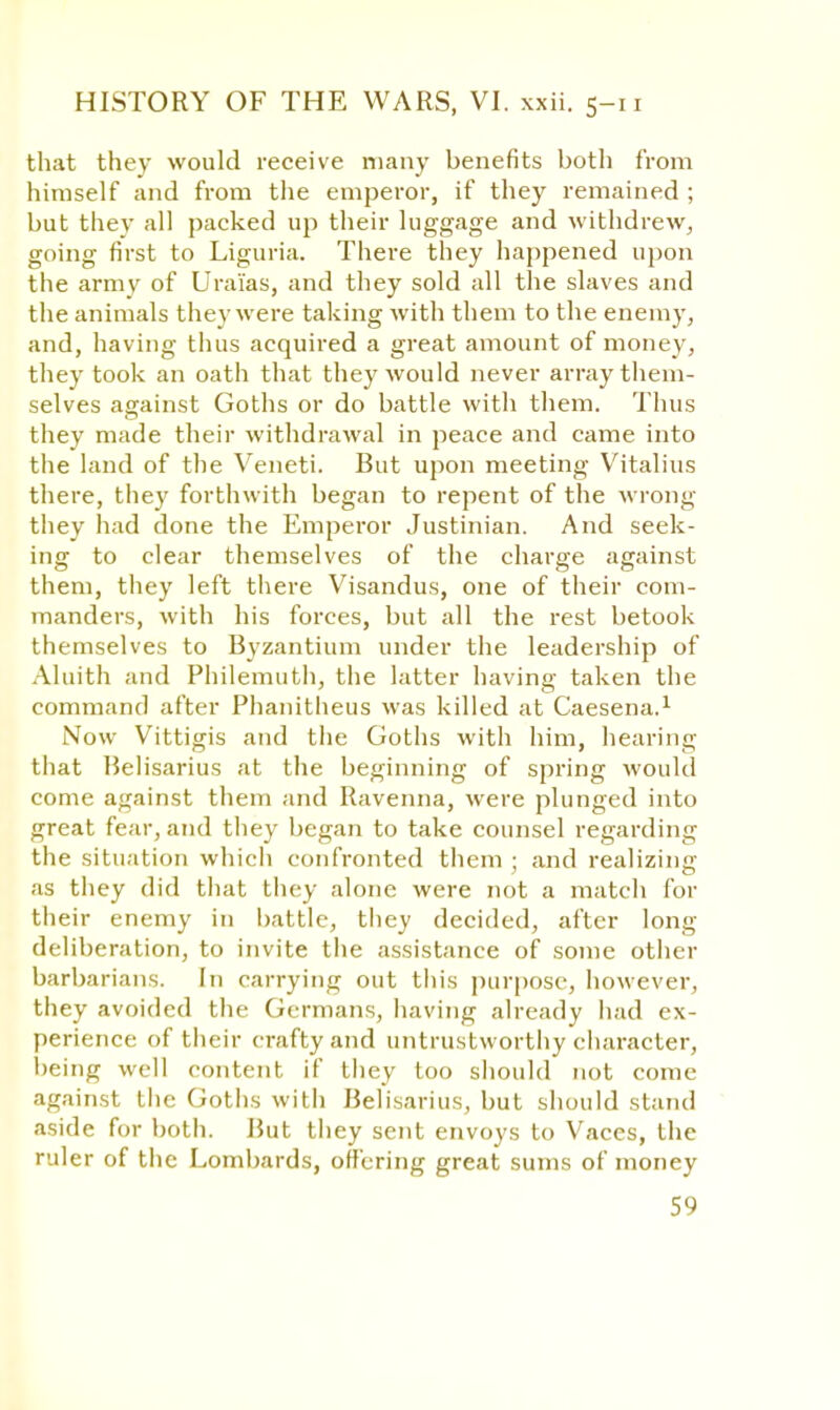 that they would receive many benefits both from himself and from the emperor, if they remained ; but they all packed up their luggage and withdrew, going first to Liguria. There they happened upon the army of Urai'as, and they sold all the slaves and the animals they were taking with them to the enemy, and, having thus acquired a great amount of money, they took an oath that they would never array them- selves against Goths or do battle with them. Thus they made their withdrawal in peace and came into the land of the Veneti. But upon meeting Vitalius there, they forthwith began to repent of the wrong they had done the Emperor Justinian. And seek- ing to clear themselves of the charge against them, they left there Visandus, one of their com- manders, with his forces, but all the rest betook themselves to Byzantium under the leadership of Aluith and Philemuth, the latter having taken the command after Phanitlieus was killed at Caesena.1 Now Vittigis and the Goths with him, hearing that Belisarius at the beginning of spring would come against them and Ravenna, were plunged into great fear, and they began to take counsel regarding the situation which confronted them ; and realizing as they did that they alone were not a match for their enemy in battle, they decided, after long deliberation, to invite the assistance of some other barbarians. In carrying out this purpose, however, they avoided the Germans, having already had ex- perience of their crafty and untrustworthy character, being well content if they too should not come against the Goths with Belisarius, but should stand aside for both. But they sent envoys to Vaces, the ruler of the Lombards, offering great sums of money