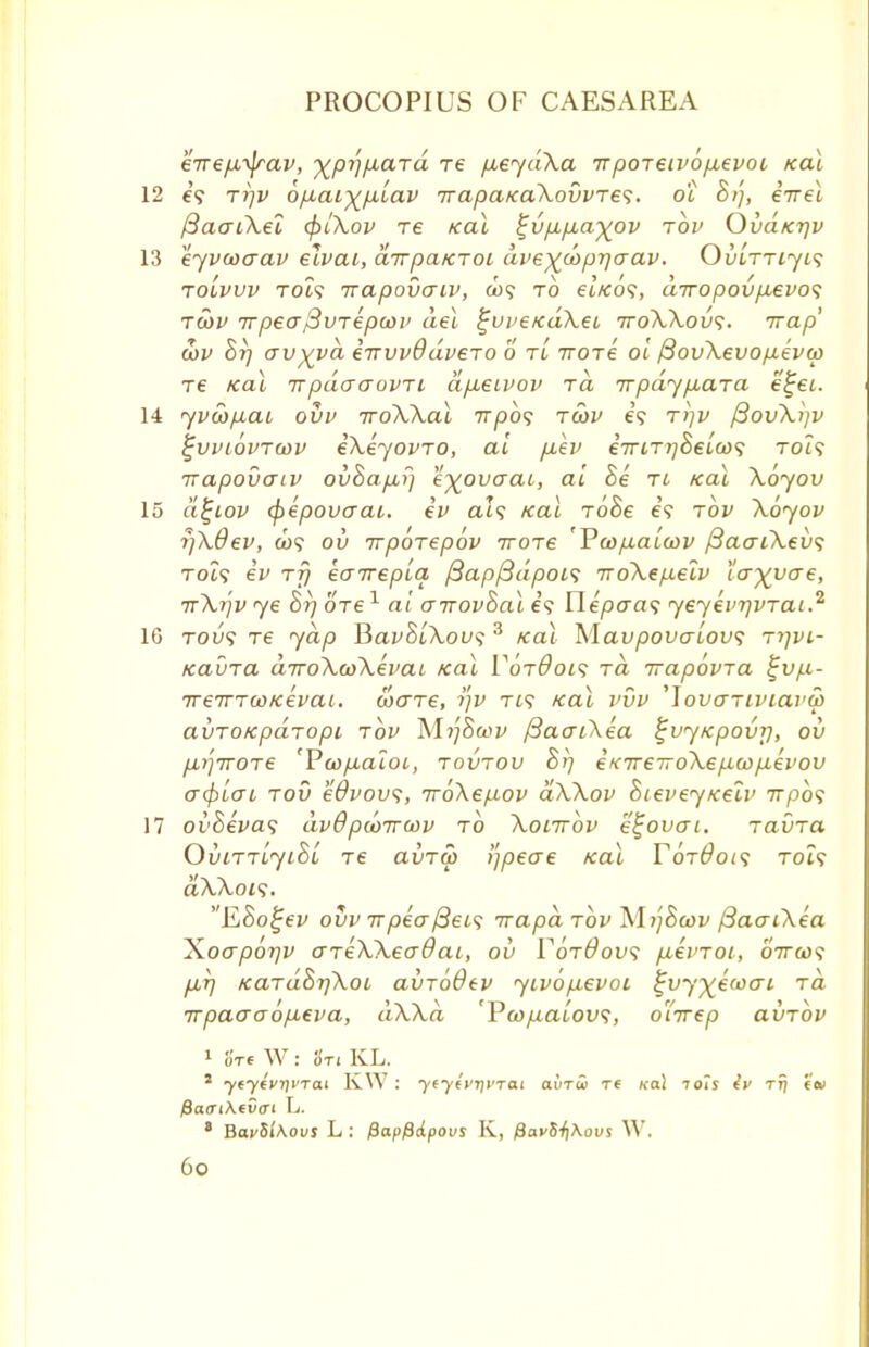 erre/x^jrav, ^pi]fxard re p^eydXa TrpoTeiv6p,evoi /cat 12 e'5 tt)v bp,aiy^p,'iav irapaicakovvTes. oc 8/], eirel j3aaCXel (f>tXov re Kal ^vp,p,a^ov tov Ovd/crjv 13 eyvcoaav elvai, airpaiCTOi dve^wpiqaav. OiaTTtyt? tolvvv toIs irapovaiv, &)? to et'/co?, diropovpievo<; tcov 7rpea$VTepcoi> del ^vveKaXeL ttoXXovs. Trap' cov Brj av^yd irrvvddveTO 6 tl irore oi /3ov\evop.evo) Te Kal irpdaaovTi dp,eivov Ta Trpdyp-ara e^ec 14 yvu>p,ai ovv iroXXal irpbs tcov e? r>]v fiovXljv ^vviovtwv eXeyovTO, at p.ev eTTLTjjBelcos rot? napovaiv ovBapLi) e'xpvaat, at Be tl /ecu Xoyov 15 dfjiov (j>epovaai. ev als /cat ToBe e? tov \6yov r/Xdev, a>? ov rrporepov iroTe 'Va>p,alu>v /3ao~iXev<; rot? ev rfj eaTreplq /3ap{3dpoL<; rroXepelv larvae, rr\r)v ye Br) ore1 at arrovBal e'5 Hepaa^ yeyevrjvTai.2 10 Tou? Te yap HavBlXovs 3 /cat Mavpovaiov; tiivl- KavTa diroXwXevaL Kal V6t0oi<; rd rrapovra %v/jl- TreTTTGo/cevai. coare, rjv xt? /cat vvv 'Jovcniviarcp avTOKpaTopi tov M?;Sa>z/ fiaaiXea ^vytcpovr], ov /i>;7TOTe 'Pcop-aloi, tovtov Br] eK7re7To\eficop,evov a<f)Lcri tov edvovs, iroXep-ov dXXov Bieveyicelv 7rpo5 17 ovBevas dvOpcorrcov to Xolttov etjovai. Tavra OviTTLyiBi Te aiiTw !']peae Kal Y6t6oi<; toi? aXXois. EBo^ev ovv it pea /3et? irapd tov M>;Stui/ /3aaiXea Xoaporjv areXXeadai, ov VotOovs pcevToi, oVfu? p,T] KaTaBrjXoL avToOev yivop,evot ^vy^ewat rd irpaaaop-eva, dXXd 'Vcopalovs, oTirep avTov 1 oVe W: 8t< KL. J ytytvyp'Tai KYV : ytyivrfvrai ainw T( ko! 70?s tt) tew fiaaiXevcri L. 8 BacSiAoi/s L : fiapfidpovs K, /Sa^S^Aous W.