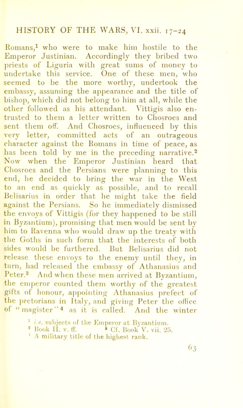 Romans/ who were to make him hostile to the Emperor Justinian. Accordingly they bribed two priests of Liguria with great sums of money to undertake this service. One of these men, who seemed to be the more worthy, undertook the embassy, assuming the appearance and the title of bishop, which did not belong to him at all, while the other followed as his attendant. Vittigis also en- trusted to them a letter written to Chosroes and sent them off. And Chosroes, influenced by this very letter, committed acts of an outrageous character against the Romans in time of peace, as has been told by me in the preceding narrative.2 Now when the Emperor Justinian heard that Chosroes and the Persians were planning to this end, he decided to bring the war in the West to an end as quickly as possible, and to recall Belisarius in order that he might take the field against the Persians. So he immediately dismissed the envoys of Vittigis (for they happened to be still in Byzantium), promising that men would be sent by him to Ravenna who would draw up the treaty with the Goths in such form that the interests of both sides would be furthered. But Belisarius did not release these envoys to the enemy until they, in turn, had released the embassy of Athanasius and Peter.3 And when these men arrived at Byzantium, the emperor counted them worthy of the greatest gifts of honour, appointing Athanasius prefect of the pretorians in Italy, and giving Peter the office of magistcr4 as it is called. And the winter 1 i.e. subjects of the Emperor at Byzantium. 5 Book LL v. ff. » Cf. Book V. vii. 25. ' A military title of the highe.il rank.