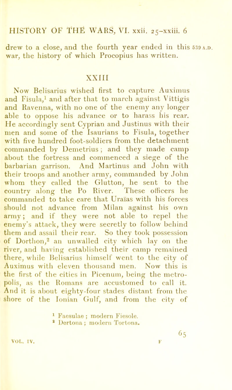 drew to a close, and the fourth year ended in this 539 a.d. war, the history of which Procopius has written. XXIII Now Belisarius wished first to capture Auximus and Fisula,1 and after that to march against Vittigis and Ravenna, Avith no one of the enemy any longer ahle to oppose his advance or to harass his rear. He accordingly sent Cyprian and Justinus with their men and some of the Isaurians to Fisula, together with five hundred foot-soldiers from the detachment commanded by Demetrius ; and they made camp about the fortress and commenced a siege of the barbarian garrison. And Martinus and John with their troops and another army, commanded by John whom they called the Glutton, he sent to the country along the Po River. These officers he commanded to take care that Urai'as with his forces should not advance from Milan against his own army; and if they were not able to repel the enemy's attack, they were secretly to follow behind them and assail their rear. So they took possession of Dortlion,2 an unwalled city which lay on the river, and having established their camp remained there, while Belisarius himself went to the city of Auximus with eleven thousand men. Now this is the first of the cities in Picenum, being the metro- polis, as the Romans are accustomed to call it. And it is about eighty-four stades distant from the shore of the Ionian Gulf, and from the city of 1 Facsulae ; modern Kicsolc. J Dcrtona; modern Tortona. vol.. IV. 65 F