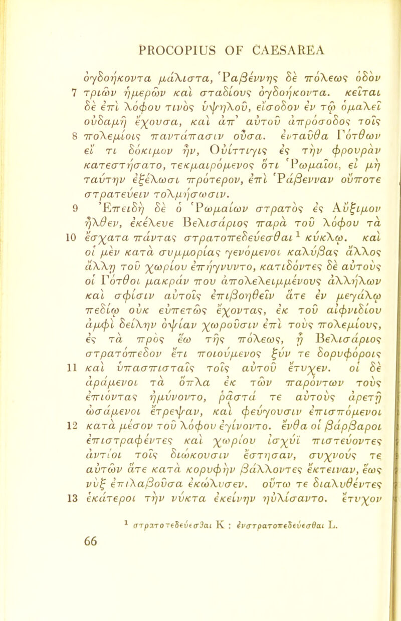 oyhoijKovra pudXtara, 'Pa{3evvr)<; Be rroXewi bBbv rpiwv ?)fxepcov Kal araBlovs oyBoyjKovra. Kelrat Be e7Tt Xocfiov twos v\jn]Xov, e't'aoBov ev tw o/j,aXet ovBapLr/ 'e^ovaa, Kal air avrov drrpoaoBos to?? 7ToXe/xiot? rravrdrraaiv ova a. evravda YorQwv el ri BoKip-ov rjv, Ovlttijis e'9 t*)v (ppovpdv Kareari'jaaro, reKpbaLpbp,evo<; on 'Pwfiacoi. el firj TavTTjv i^eXcoau rrpbrepov, errl 'Pdfievvav ovrrore arpareveiv roXp.i'jawaiv. 'E*rretBr) Be 6 'PcopLaicov arparbs e? Av%ip,ov rfkOev, eKeXeve TSe\iadpio<; irapd rod Xo(pou ra eayara rvdvra^ arparorreBeveadat,1 kvkXw. Kal 01 piev Kara avp,pbopla<; yevop,evoi KaXvftas dXXos dXXrj rou %oopLov irrriyvvvro, KariBbvre^ he avrovs oi VotQol fxafcpdv ttov drroXeXeLfip-evovs aXXijXtov xal acpLaiv auTOi? irufioijOelv are ev p,eydX(p ireSLcp ovtc evrrer(id<i e'^ovTa?, ex tov alcpviBiov dp,(pl BeuXrjv 6\jsLav ^copovaov errl toi)? TroXefiiov;, ra 7rpo? eu> rrjs rroXew;, fj HeXiadpio*; arparbrreBov en iroiovpLevos £vv re Sopvcpopois xal vTra<JirLGTal<; tch? avrov erv^/ev. oi he apd/xevoL ra birXa £k twv rrapbvrwv tou? emovraf rjuvvovro, petard re ai/roix; apery doo~dp,evoi erpeifrav, Kai (f>evyovan> eTTiairbpievoL Kara fieaov rov Xb$>ov eyLvovro. ev6a 01 fidpfiapoL e7riarpacjievre<; Kal %(opiou ivyvi iriarevovres dvrtOL Tot? BicoKovatv kar'jaav, cru^i'ou? re avrwv are Kara Kopvcpijv /3dXXovre<; eKreivav, eW vv% e'77/AaySoOcra EKooXuaev. ovrco re Bia\v8evre<; eKarepoi ri]v vvKra eKelvrjv ijvXiaavro. erv^ou 1 <TTpaTOTf5fvt(r3ai K : iv<TTpa.Toirt§tv(adai L.