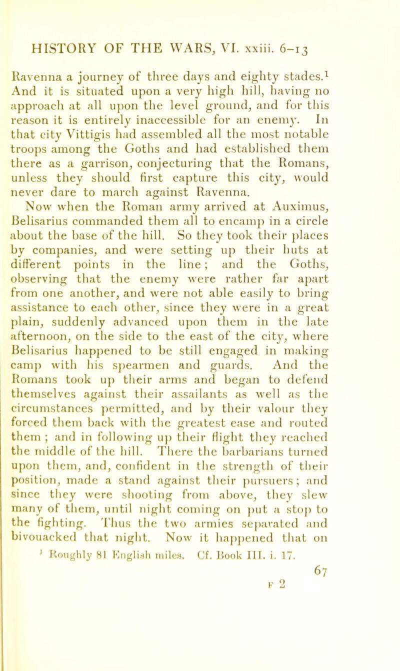 Ravenna a journey of three days and eighty stades.1 And it is situated upon a very high hill, having no approach at all upon the level ground, and for this reason it is entirely inaccessible for an enemy. In that city Vittigis had assembled all the most notable troops among the Goths and had established them there as a garrison, conjecturing that the Romans, unless they should first capture this city, would never dare to march against Ravenna. Now when the Roman army arrived at Auximus, Belisarius commanded them all to encamp in a circle about the base of the hill. So they took their places by companies, and were setting up their huts at different points in the line; and the Goths, observing that the enemy were rather far apart from one another, and were not able easily to bring assistance to each other, since they were in a great plain, suddenly advanced upon them in the late afternoon, on the side to the east of the city, where Belisarius happened to be still engaged in making camp with his spearmen and guards. And the Romans took up their arms and began to defend themselves against their assailants as well as the circumstances permitted, and by their valour they forced them back with the greatest ease and routed them ; and in following up their Hight they reached the middle of the hill. There the barbarians turned upon them, and, confident in the strength of their position, made a stand against their pursuers ; and since they were shooting from above, they slew many of them, until night coming on put a stop to the fighting. Thus the two armies separated and bivouacked that night. Now it happened that on 1 Roughly 81 English miles. Cf. Book III. i. 17. 67