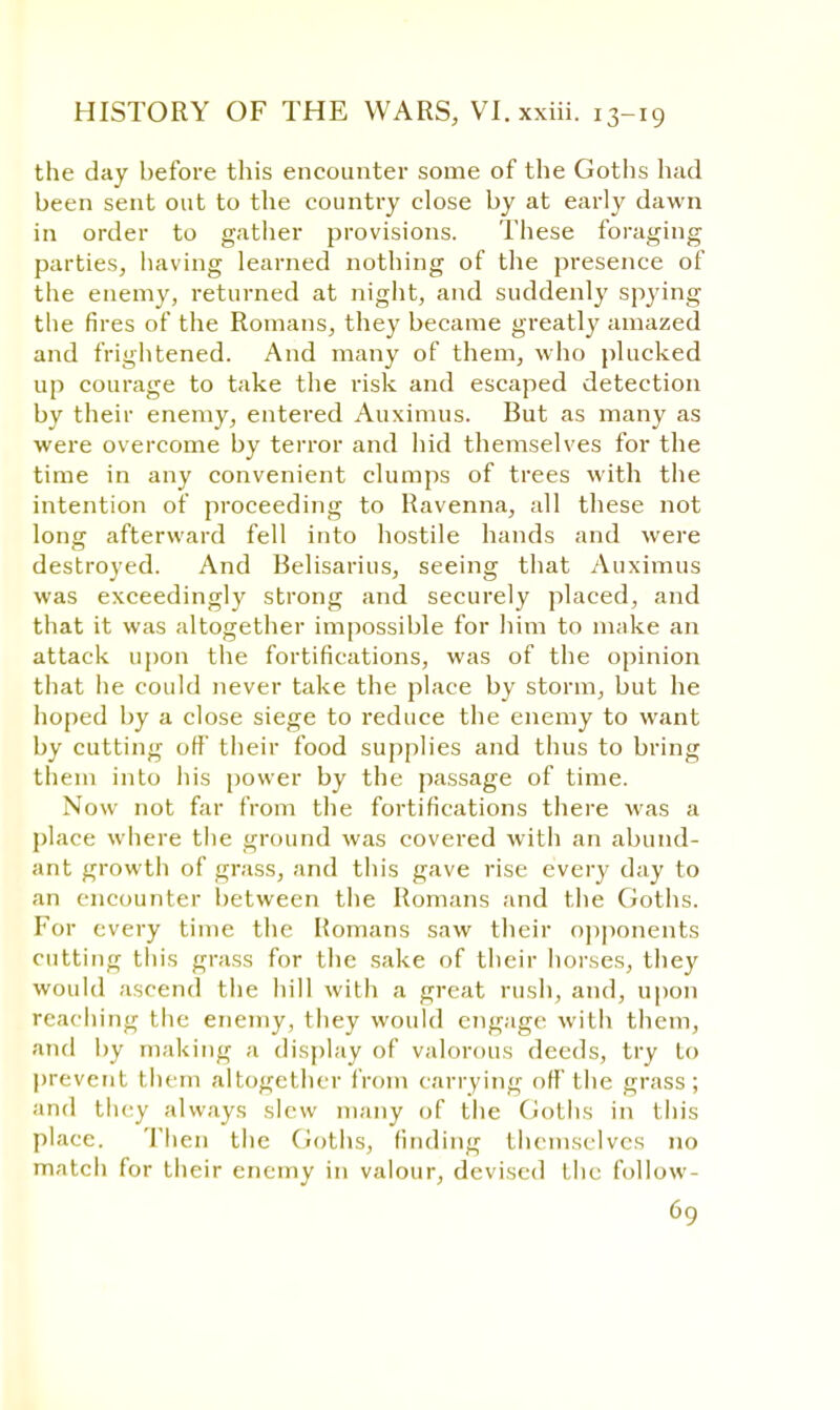 the day before this encounter some of the Goths had been sent out to the country close by at early dawn in order to gather provisions. These foraging parties, having learned nothing of the presence of the enemy, returned at night, and suddenly spying the fires of the Romans, they became greatly amazed and frightened. And many of them, who plucked up courage to take the risk and escaped detection by their enemy, entered Auximus. But as many as were overcome by terror and hid themselves for the time in any convenient clumps of trees with the intention of proceeding to Ravenna, all these not long afterward fell into hostile hands and were destroyed. And Belisarius, seeing that Auximus was exceedingly strong and securely placed, and that it was altogether impossible for him to make an attack upon the fortifications, was of the opinion that he could never take the place by storm, but he hoped by a close siege to reduce the enemy to want by cutting off their food supplies and thus to bring them into his power by the passage of time. Now not far from the fortifications there was a place where the ground was covered with an abund- ant growth of grass, and this gave rise every day to an encounter between the Romans and the Goths. For every time the Romans saw their opponents cutting this grass for the sake of their horses, they would ascend the hill with a great rush, and, upon reaching the enemy, they would engage with them, and by making a display of valorous deeds, try Lo prevent them altogether from carrying off the grass; and they always slew many of the Goths in this place. Then the Goths, finding themselves no match for their enemy in valour, devised the follow-