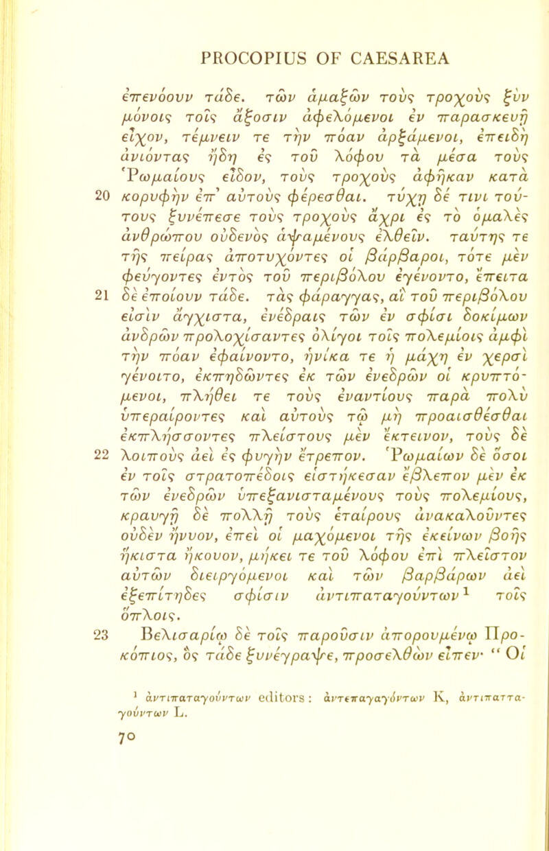 eirevoovv rdBe. tcov dfia^oov roi><; Tpo%ov<; iijvv fiovois Tot? a^oaiv dcpeXoftevoi iv Trapaa/ceuf) etyov, riftveiv re rr)v iroav dp^dpevoi, iireiBi) dvcovTa1; i)Br) e? rod \6<f)ov to. fiecra tou? 'Vwjiaiovs elBov, rovs rpo^ovs dcpr/icav Kara 20 Kopv<pi]v eV avTOVs (pepeadai. tvXV ^ rm T°v~ to^9 fweVecre tou? Tpo%ov<; d)(pi e? to o/xaXe? dvdpcoTrov ovBevbs dnjrafievovs iXdelv. t<zvtt]<; tc t?}? ireipas dirorv)^6vre<; oi ftdpfiapoi, tots fxev (pevyovres eWo9 tov 7repif3o\ov iyevovTO, eVeiTa 21 Be iiroiovv rdBe. Ta? (pdpayya*;, at rod 7repi/3oXov elalv dy^iara, iveBpats t£>v iv acpiai BotcifiGov dvBpcbv irpoXoxiQ-avies 6\iyoi toZ? TroXep.ioi<; dfi(pl jrjv iroav i<pa£vovTO, i)vIk<x re 1) fid^r) iv X€P<JL yevoiro, ifC7rr)8a)VTe<; i/c rwv iveBpwv oi tcpvTrro- fievoi, irXi)9et re tou? ivavriovs irapd ttoXv VTrepaipovjes icai avrovs tm fir) irpoaiaOeaOai i/CTrXrjaaovTes nrXeLcrTovs fiev e/creivov, toi)? Be 22 Xonrovs del e'9 <pvyi)v erpeirov. 'VwfiaLwv Be oaoi iv toZ? arpaTOTreSois eiar))Keaav efiXeirov fiev e'/c twv iveBpcov v7re^aviarafievov<; rovs 7roXepiou<;, Kpavyf) Be iroXXf) tov<; eTaipous uva/ca\ouvT€<; ouBev i)vvov, iirel oi pa^opevoi tt/9 ixeivcov f3or)<i i)KLara i)kovov, fiij/cet re tov X6(f)ov iirl TrXeZarov ai/Tcov Bieipyopevoi zeal twv fSapfSdpcov del i!~€7rLT7)Be<; acpiaiv avTiirarayovvTcov1 toi? 07rKOK, 23 HeXiaapuo Be T019 irapovaiv diropovfieva) Upo- KOTrio';, 09 rdBe tjuveypayfre, irpoaeXdiov elrrev  Oi 1 avTitraTayovvraii' editors : ayrt-nayayivruv K, oi'TiiraTra- yovvTwv L.