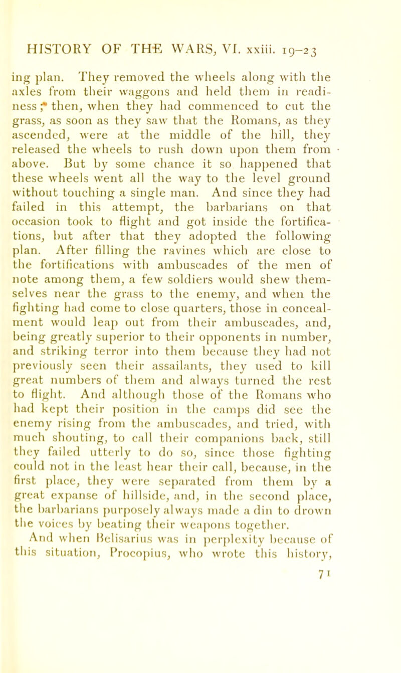 ing plan. They removed the wheels along with the axles from their waggons and held them in readi- ness f then, when they had commenced to cut the grass, as soon as they saw that the Romans, as they ascended, were at the middle of the hill, the}' released the wheels to rush down upon them from above. But by some chance it so happened that these wheels went all the way to the level ground without touching a single man. And since they had failed in this attempt, the barbarians on that occasion took to flight and got inside the fortifica- tions, but after that they adopted the following plan. After filling the ravines which are close to the fortifications with ambuscades of the men of note among them, a few soldiers would shew them- selves near the grass to the enemy, and when the fighting had come to close quarters, those in conceal- ment would leap out from their ambuscades, and, being greatly superior to their opponents in number, and striking terror into them because they had not previously seen their assailants, they used to kill great numbers of them and always turned the rest to flight. And although those of the Romans who had kept their position in the camps did see the enemy rising from the ambuscades, and tried, witli much shouting, to call their companions back, still they failed utterly to do so, since those fighting could not in the least hear their call, because, in the first place, they were separated from them by a great expanse of hillside, and, in the second place, the barbarians purposely always made a din to drown the voices by beating their weapons together. And when Belisarius was in perplexity because of this situation, Procopius, who wrote this history, 7 1