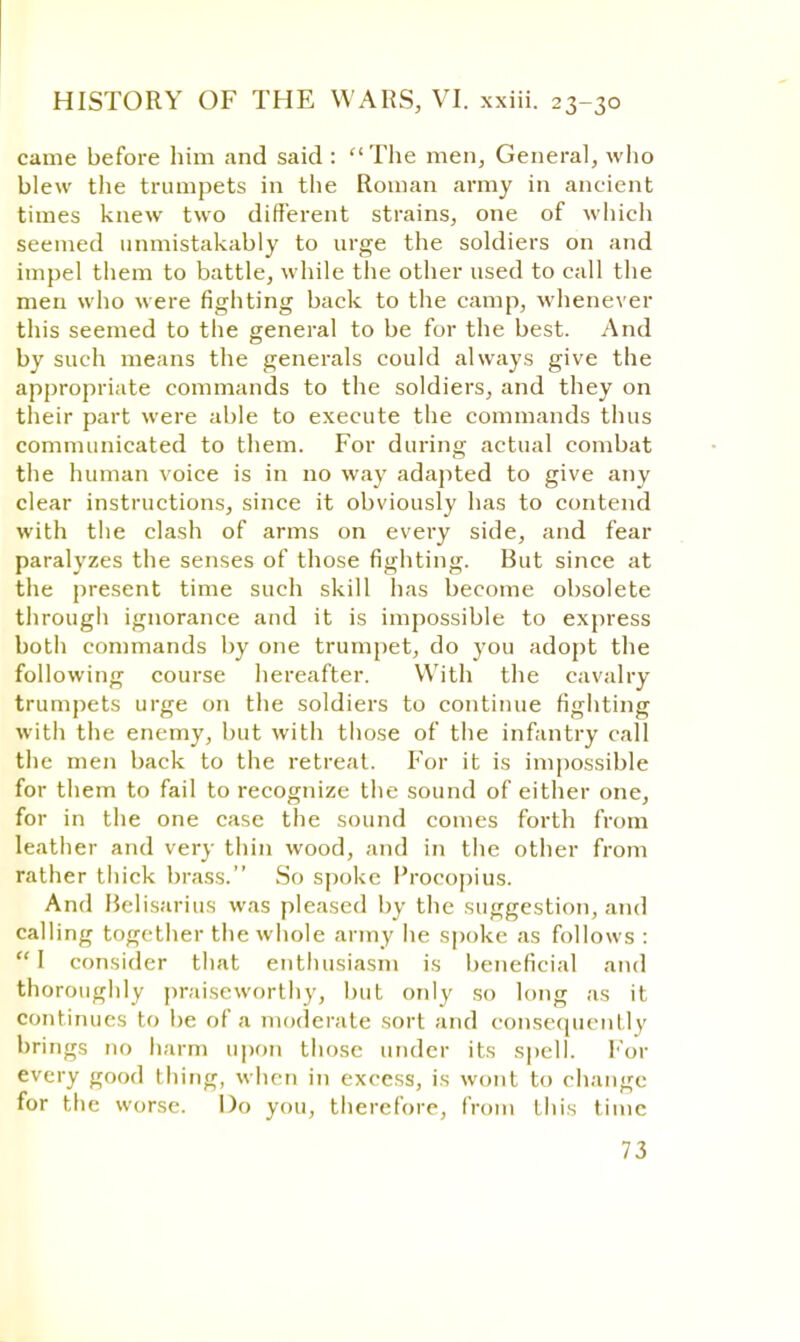 came before him and said : The men, General, who blew the trumpets in the Roman army in ancient times knew two different strains, one of which seemed unmistakably to urge the soldiers on and impel them to battle, while the other used to call the men who were fighting back to the camp, whenever this seemed to the general to be for the best. And by such means the generals could always give the appropriate commands to the soldiers, and they on their part were able to execute the commands thus communicated to them. For during actual combat the human voice is in no way adapted to give any clear instructions, since it obviously has to contend with the clash of arms on every side, and fear paralyzes the senses of those fighting. But since at the present time such skill has become obsolete through ignorance and it is impossible to express both commands by one trumpet, do you adopt the following course hereafter. With the cavalry trumpets urge on the soldiers to continue fighting with the enemy, but with those of the infantry call the men back to the retreat. For it is impossible for them to fail to recognize the sound of either one, for in the one case the sound comes forth from leather and very thin wood, and in the other from rather thick brass. So spoke I'rocopius. And Belisarius was pleased by the suggestion, and calling together the whole army lie spoke as follows :  I consider that enthusiasm is beneficial and thoroughly praiseworthy, but only so long as it continues to be of a moderate sort and consequently brings no harm upon those under its spell. For every good thing, when in excess, is wont to change for the worse. Do you, therefore, from this time