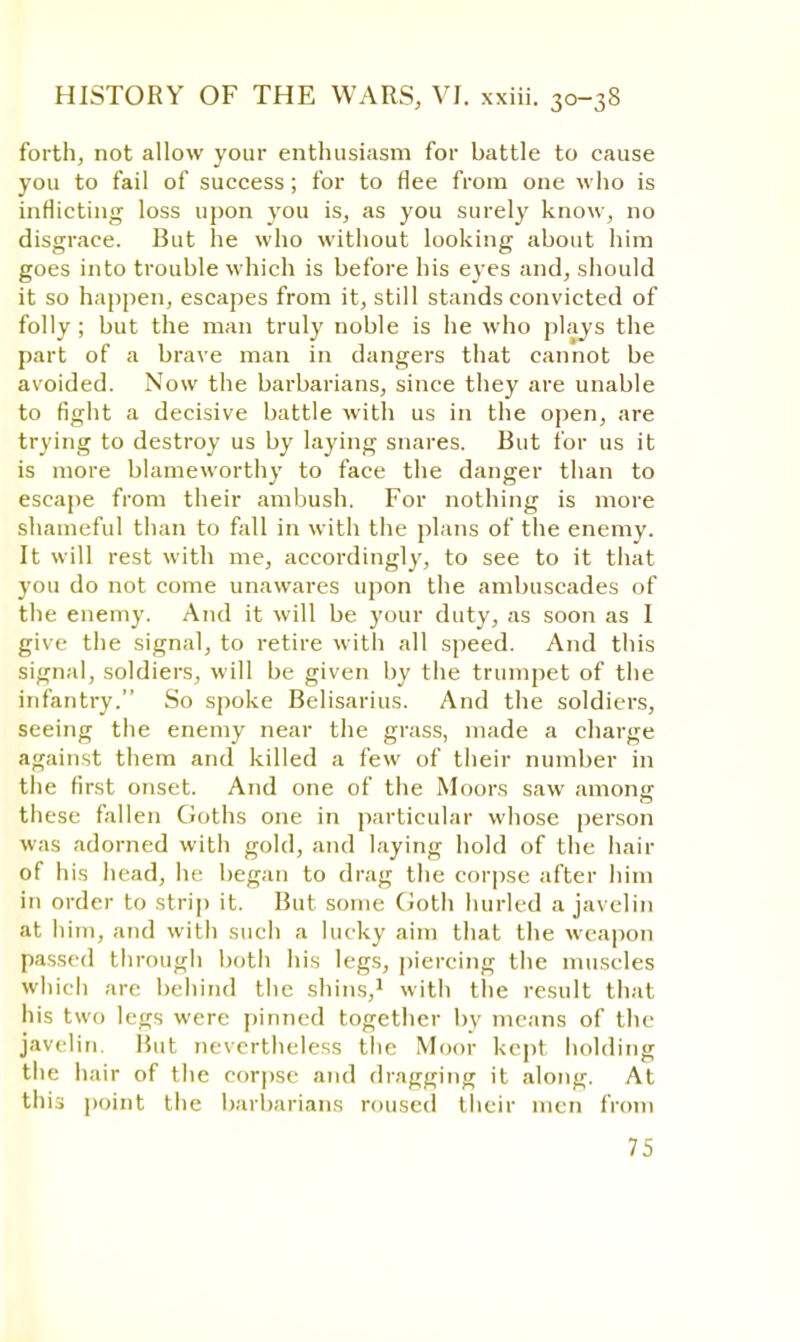 forth, not allow your enthusiasm for battle to cause you to fail of success ; for to flee from one who is inflicting loss upon you is, as you surely know, no disgrace. But he who without looking about him goes into trouble which is before his eyes and, should it so happen, escapes from it, still stands convicted of folly; but the man truly noble is he who plays the part of a brave man in dangers that cannot be avoided. Now the barbarians, since they are unable to fight a decisive battle with us in the open, are trying to destroy us by laying snares. But for us it is more blameworthy to face the danger than to escape from their ambush. For nothing is more shameful than to fall in with the plans of the enemy. It will rest with me, accordingly, to see to it that you do not come unawares upon the ambuscades of the enemy. And it will be your duty, as soon as I give the signal, to retire with all speed. And this signal, soldiers, will be given by the trumpet of the infantry. So spoke Belisarius. And the soldiers, seeing the enemy near the grass, made a charge against them and killed a few of their number in the first onset. And one of the Moors saw among these fallen Goths one in particular whose person was adorned with gold, and laying hold of the hair of his head, he began to drag the corpse after him in order to strip it. But some Goth hurled a javelin at him, and with such a lucky aim that the weapon passed through both his legs, piercing the muscles which are behind the shins,1 with the result that his two legs were pinned together by means of the javelin. But nevertheless the Moor kept holding the hair of the corpse and dragging it along. At this point the barbarians roused their men from