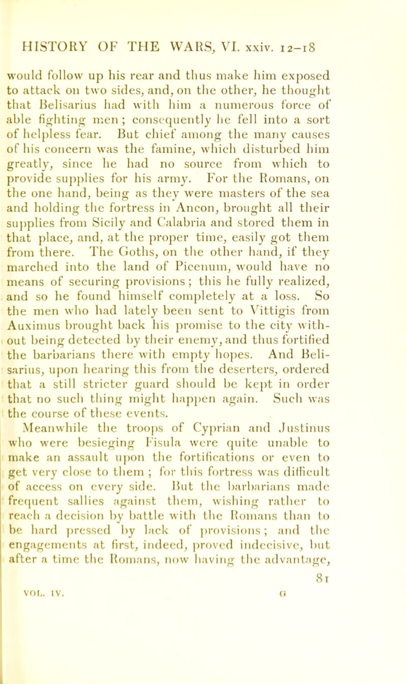 would follow up his rear and thus make him exposed to attack on two sides, and, on the other, he thought that Belisarius had with him a numerous force of able fighting men ; consequently he fell into a sort of helpless fear. But chief among the many causes of his concern was the famine, which disturbed him greatly, since he had no source from which to provide supplies for his army. For the Romans, on the one hand, being as they were masters of the sea and holding the fortress in Ancon, brought all their supplies from Sicily and Calabria and stored them in that place, and, at the proper time, easily got them from there. The Goths, on the other hand, if they marched into the land of Picenum, would have no means of securing provisions; this he fully realized, and so he found himself completely at a loss. So the men who had lately been sent to Vittigis from Auximus brought back his promise to the city with- out being detected by their enemy, and thus fortified the barbarians there with empty hopes. And Beli- sarius, upon hearing this from the deserters, ordered that a still stricter guard should be kept in order that no such thing might happen again. Such was the course of these events. Meanwhile the troops of Cyprian and Justinus who were besieging Fisula were quite unable to make an assault upon the fortifications or even to get very close to them ; for this fortress was difficult of access on every side. But the barbarians made frequent sallies against them, wishing rather to reach a decision by battle with the Romans than lo be hard pressed by lack of provisions; and the engagements at first, indeed, proved indecisive, but after a time the Romans, now having the advantage, 81