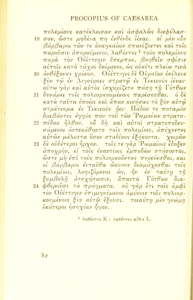 iro\e[JLLOV<i KaT£K\eiaav Kal acr<$>a\w<; BiecfrvXaa- aov, ware firjBera irrj evdevBe ikvai. ol fiev ovv (3dp(3apoi twv re dvay/caLoov uiravL^ovre'; Kal toZ? Trapovaiv diropov/xevot, XaOoines 1 tov$ iroXep.lovs irapa rov Ovlttijiv eirepbTrov, /3o)]deiv acplaiv avrol<i Kara tu^o? Beo/ievoi, &>? ovKerc irXelco riva dvdefjovai ^povov. OvLrriyi<; Be Ovpatav i/ceXeve %vv to5 ev ALjovpois a-rparw e'9 TiKtvov*; levar ovToo yap Kal ai)To<; la^vpl^eTO nrdcjrj rfj Y6t8cov Bvvdp,ei Tot? 7roXiopK0VfM€VOL<; irapeaeadai. 6 Be Kara ravra eVotet Kal dirav Kivr)o~as to £vv avru> arpdrev/xa e? Ylkivovs rjer TldBov re iroTafibv Bia/3dvre<i eyyus ttov tov tcov 'Pcofialcov aTparo- ■weBov rjXdov. oil Br) Kal avrol aTpaToireBev- adjxevoL di>T6Ka0i]VTO Tot? 7roXe/j.loi<;, dire^ovTe'i avrcov fidXiOTa oaov araBlovi e^>)KOvra. %eipu)v Be ovBerepot yp^ov. toi<; re yap 'Pcofialoi<; eSogev diro^pyv, el rot? evavrloL'i ifiiroBoov ari^aovrat, ware /xr) eVt rovs 7roXiopKovvTa<; iropeveaOat,, Kat, ol (3dp/3apot einavda wkvovv Biafid^eaO ai toZ? TToXe/xiois, Xoyi^o/xevoi «?, t]v ev Tavrrj tt} $jvp./3oXf} (LTV^rjcrwaiv, diravra YotOcov Bia- epovai Ta Trpdy/xara. ov yap eVi Tot? d/x<fil rbv OuLTTLytv e7rifMiyvv/J-evot dfivveiv tois iroXiop- Kov/ievois %vv avrw k'tjovat. Toiavrrj fjiev yvwfij] eKarepoi i)av)(Lav i/yov. 1 \a66vrts K : Aa#<Wes av6is L.