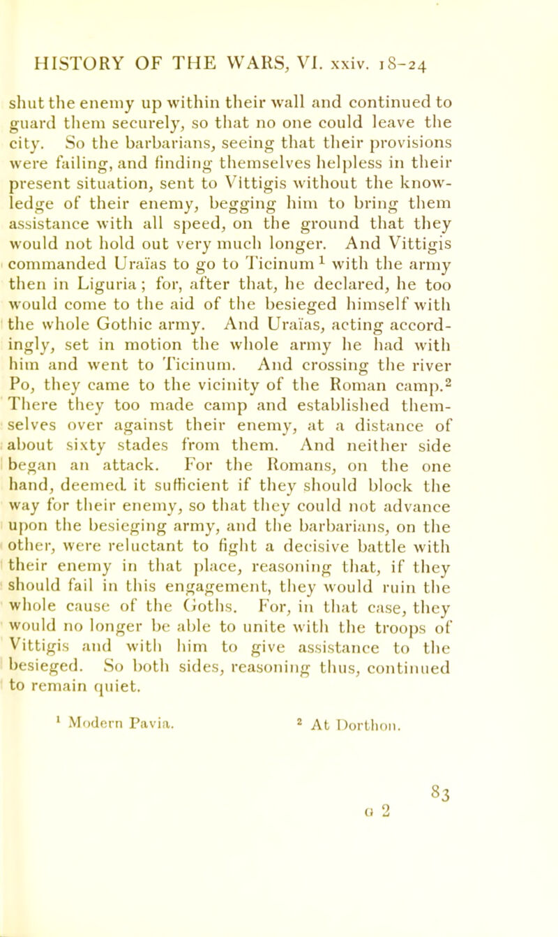 shut the enemy up within their wall and continued to guard them securely, so that no one could leave the city. So the barbarians, seeing that their provisions were failing, and finding themselves helpless in their present situation, sent to Vittigis without the know- ledge of their enemy, begging him to bring them assistance with all speed, on the ground that they would not hold out very much longer. And Vittigis commanded Urai'as to go to Ticinum 1 with the army then in Liguria; for, after that, he declared, he too would come to the aid of the besieged himself with the whole Gotiiic army. And Urai'as, acting accord- ingly, set in motion the whole army he had with him and went to Ticinum. And crossing the river Po, they came to the vicinity of the Roman camp.2 There they too made camp and established them- selves over against their enemy, at a distance of about sixty stades from them. And neither side began an attack. For the Romans, on the one hand, deemed it sufficient if they should block the way for their enemy, so that they could not advance upon the besieging army, and the barbarians, on the other, were reluctant to fight a decisive battle with their enemy in that place, reasoning that, if they should fail in this engagement, they would ruin the whole cause of the Goths. For, in that case, they would no longer be able to unite with the troops of Vittigis and witli him to give assistance to the besieged. So both sides, reasoning thus, continued to remain quiet. 1 Modern Pavia. 2 At Dorthon. 83 0 2