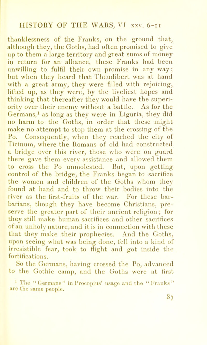 thanklessness of the Franks, on the ground that, although they, the Goths, had often promised to give up to them a large territory and great sums of money in return for an alliance, these Franks had been unwilling to fulfil their own promise in any way ; but when they heard that Theudibert was at hand with a great army, they were filled with rejoicing, lifted up, as they were, by the liveliest hopes and thinking that thereafter they would have the superi- ority over their enemy without a battle. As for the Germans,1 as long as they were in Liguria, they did no harm to the Goths, in order that these might make no attempt to stop them at the crossing of the Po. Consequently, when they reached the city of Ticinum, where the Romans of old had constructed a bridge over this river, those who were on guard there gave them every assistance and allowed them to cross the Po unmolested. But, upon getting control of the bridge, the Franks began to sacrifice the women and children of the Goths whom they found at hand and to throw their bodies into the river as the first-fruits of the war. For these bar- barians, though they have become Christians, pre- serve the greater part of their ancient religion ; for they still make human sacrifices and other sacrifices of an unholy nature, and it is in connection with these that they make their prophecies. And the Goths, upon seeing what was being done, fell into a kind of irresistible fear, took to flight and got inside the fortifications. So the Germans, having crossed the Po, advanced to the Gothic camp, and the Goths were at first 1 The Germans in L'rocopius' usage and tlio  I1'ranks are the same people. 37