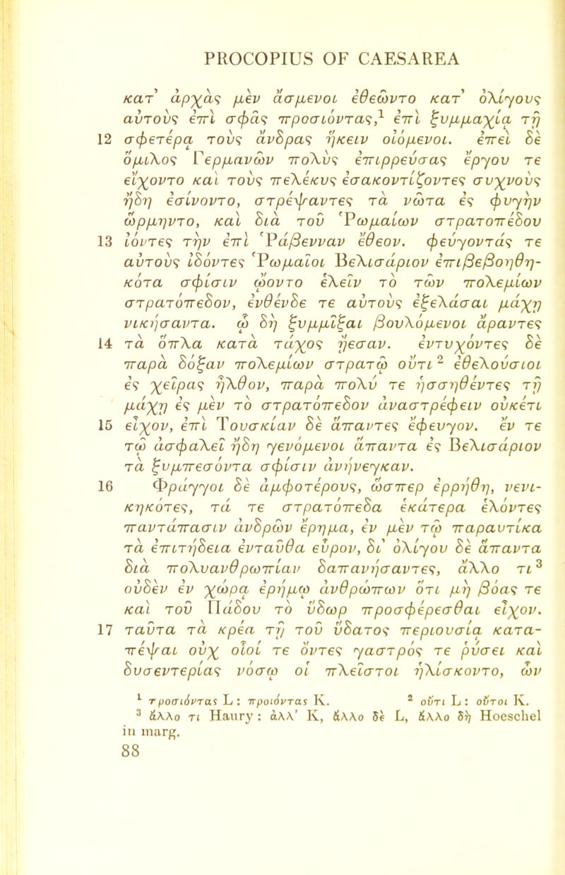 tear <xp%a? pcev aa/xevoo idewvro Kar bXiyovs avrovs iirl a(f>a<; irpoaiovra^,1 iirl ^vfifia'^La tt; 12 afierepa. tou? avSpas y/ceiv olofievoi. iirei Be ofuXos Vep/xavcov rroXv<; iirippevaa^ epyov re e'fyovro Kal tous ireXeKvs iaaKovrL^ovres av%vov<; 77877 ialvovro, arpeyjravre<; ra vwra e? (^vyrjv wpfirjvro, Kal Bid rod 'Pco/iaboov arparoirehov 13 t'oWe? tt)V iirl 'Vdfievvav hOeov. (fievyovrds re avTOvs IBovres 'Vco/xaloL HeXiadpiov iiri/3el3orjdr]- Kora afyiaLV coovro eXe Iv to rwv iroXefiicov arparorreBov, ivOevBe re avrovs e^eXdaai fid^y viKjjcravTa. a> S?; ^u/z/u^at fiovXo/Aevoi dpavres 14 rd oirXa Kara rap? rjeaav. ivrv^ovre1; Be irapd Bo^av rroXep.iwv arparw ovtl- ideXovaioc e? %e2pa<; rfxOov, irapd iroXv re i)crcn}OevTe<; rf) lidyrj e? pkv to arparorreBov dvaarpi(peiv ovKen 15 el%ov, iirl TovaKiav Be a7ra;'T69 ecj)evyov. ev re ru> da<paXel 77S77 yevoLievot diravra e? BeXcadpiov rd ^v/xireaovra acpiaiv dv/jveyKav. 16 <$>pdyyoi Be dfu,(porepov<;, coarrep ipp/jOi], vevi- KTjKores, rd re crrparoireBa etcurepa eXovres rravrdiraaiv dvBpcov epr)/j,a, iv p.ev rro irapavTiKa rd i7uri')8et,a evravda eupov, 81 oXiyov Be diravra Bid rroXvavOpu>irlai> Bairavi'jcravTes, dXXo ri3 ovBev iv yd>pcL ip/j/xo) dv8'pcoiroov on fit] /Soa? re Kal rod WdSov to vBcop irpoacfrepeaOai el%ov. 17 ravra rd Kpea rf/ rov v8aro<; rrepiovaLa Kara- rre^at ov% oloi re oWe? yaarp6<; re pvaet Kal Bvaevreptas vocrm 01 irXelaroi rjXiaKovro, wv 1 tf>o(Ti6i>Tas L: TrpotovTas K. 2 oCti L: o#toi Iv. 3 &\\o ti Haury : a\\' K, &\\o 5e L, &\\o 5)] Hoeschel in marg.