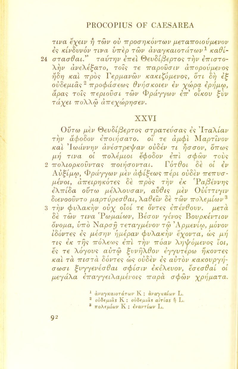 Tiva eye.iv rj toov ov Trpoarj/covToov p.eTa7roiovp,evov e? klvSvvov Tiva virep toov dvay/caiOTaTcov1 kclO'l- 24 araadai.' ravTqv eireX ®ev8i/3epT0s rrjv iiriaro- Xrjv dveXe^aro, toi? re irapovcriv aTropovpLevos rjhr] kciX 7rpo? Yepp,avwv Kaici^6p.evo<;, oti 8rj e£ ouSeytua?2 irpocpdaeco<; dvijaicoiev ev %d>pa epijpicp, apas To?? irepiovcri toov Qpdyyoov eV oitcov tjvv rdyei troXXm direyoopr^aev. XXVI Ovtco p,ev ®ev$l/3epT0<; arparevaa^; e<? 'IraXiav Trjv d(f>o8ov €7rou]aaTO. 01 re dfi(f)l MapTivov /cal ,lwdvv7]v dveaTpetyav ovSev ri rjaaov, oircof p,rf Tiva oi iroXepiioi eofioSov eVt crepcov tov<; 2 TToXiop/covvTas TTonjaovrai. FotOoi 8e oi ev Av^tpLw, ^pdyyoov piev depi^eoos rrepi ovSev ireTrvcr- pievoi, d7reipr)/eoTe<; Se wpb*; rrjv i/c 'Pa/3evv7}<; eXTriSa ovtco pieXXovaav, av&is p.ev Ovlttljiv SievoovvTo piapTvpecrOai, Xadeiv 8e toov iroXepiicov^ 3 tt]v <pvXaKi]v ov% oloL Te 6We? eiTevBovv. pierd Se toov Tiva Vtop-aicov, Recrov yevos V>ovpicevTiov ovopa, virb Napa?} Terayp-evov too \\pp,evi(p, p.ovov ISovTes 69 p*etT>)v i)puepav cfrvXaKijV eyovTa, a>? pij Ti? ex t>}? TroXew? eVi. ttjv iroav X)]ty6p.evo<i 'ioi, e? re Xoyovs aiiToo %vvrfkdov eyyvrepco i)kovt€<; teal rd vccTTa Bovres a>? ovSev es clvtov /ca/covpyij- acoai £vyyevea0ai aopiaiv i/ceXevov, eaeadai oi p.eydXa eirayyeiXapiei'ois irapd aopcov ypijpara. 1 avayKaioTaToiv K : avayKoiusv L. 2 ovSe/j.ias K : oiiSffxiai alrlas ?; L. ' lroAffxiwv K : ivavrluv L. 9?