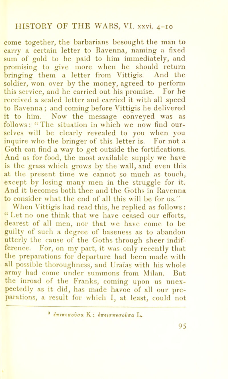 come together, the barbarians besought the man to carry a certain letter to Ravenna, naming a fixed sum of gold to be paid to him immediately, and promising to give more when he should return bringing them a letter from Vittigis. And the soldier, won over by the money, agreed to perform this service, and he carried out his promise. For he received a sealed letter and carried it with all speed to Ravenna ; and coming before Vittigis he delivered it to him. Now the message conveyed was as follows :  The situation in which we now find our- selves will be clearly revealed to you when you inquire who the bringer of this letter is. For not a Goth can find a way to get outside the fortifications. And as for food, the most available supply we have is the grass which grows by the wall, and even this at the present time we cannot so much as touch, except by losing many men in the struggle for it. And it becomes both thee and the Goths in Ravenna to consider what the end of all this will be for us. When Vittigis had read this, he replied as follows :  Let no one think that we have ceased our efforts, dearest of all men, nor that we have come to be guilty of such a degree of baseness as to abandon utterly the cause of the Goths through sheer indif- ference. For, on my part, it was only recently that the preparations for departure had been made with all possible thoroughness, and Uraias with his whole army had come under summons from Milan. But the inroad of the Franks, coming upon us unex- pectedly as it did, has made havoc of all our pre- parations, a result tor which I, at least, could not ^■Triire(roiirra K : t-ntiaiTtcrovaa L.