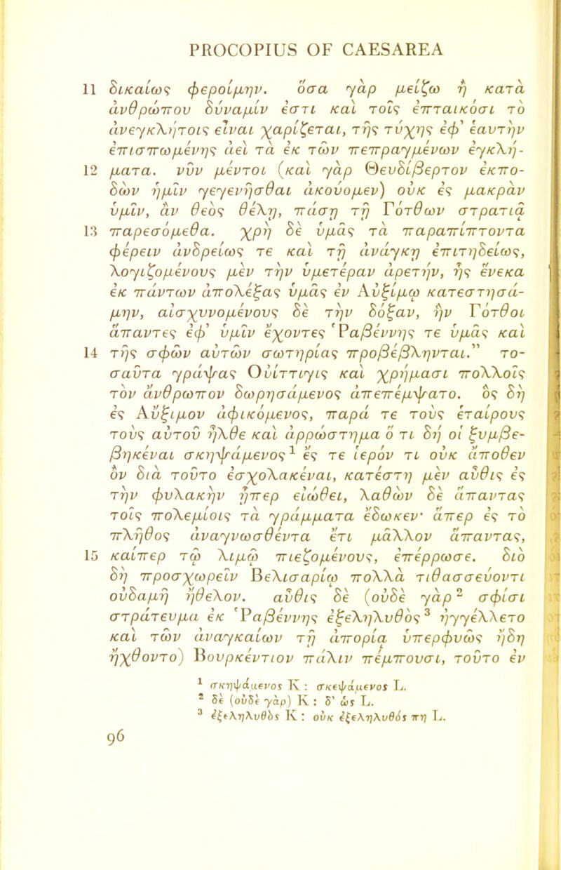 11 Si/caLcos ^epoifxrjv. oaa yap p,e[^o) rj Kara CLV0 pddTTOV SvVClfMLV 60Ti KOL T019 CTTTCLIKOCT i TO dveyfcXtjrois elvai %apt£eTC», t?}? Tv-^r/s eavrijv eTTLairwfiei'Tf]^ del rd e/c rcov Treirpay/xevcov ey/cX))- 12 puara. vvv /xevroi (/cat yap &euBi/3eprov itcTro- Bcov i)p2v yeyevrjadai d/covo/xev) ovk e? fiaicpdv vp.lv, dv deb? 8e\r], irdar] rfj YbrOwv arparia 13 irapeaop-eda. ^pr] Be v/ids rd ua pan-lti-rovra (pepeiv dvBpelcos re ical rf) dvdyK-p eirir)]Beloo<;, Xoyi^opevovs p,ev rrjv v/xerepav dperi']V, f)<$ eveica 6K rrdvriov a7roXe^a? v/j,a<; iv Kv^ifiw Karearijad- /u,i]v, alo-)(vvop,evov<z he rrjv B6%av, i)v Tbrdoi divavre^ e0' vp.lv e^ovres ' Pa(3evv>i<; re u/xa? /cat 14 tj}? <T(f)Ct)v avru>v a(ori]pla<; 7r/3o/3e'/3A.?7z/Tcu. ro- aavra ypd\jra<; Ou[myi<; Kal ^p/j/xaai iroWocs rbv dvOpcoTTov Sojprjad/xevo1; aTTeirep,y\raro. o? Bi] e? Av^ifiov d(pi/c6/j.evos, rrapd re tod? eraipov; tod? avrov rj\0e /cal dppcoarj]p,a o ri Bij o! £vp,/3e- {3r)K€vat (XKr]-yjrdp,evo<;1 e? re lepov re ovk drroOev bv hid rovro ia^oXaKevai, Kareari] fxev avOis e? rrjv <f)v\a/cr)v yirep etcbdei, XaOwv Be uTravras Tot? 7roA.e/xt'oi9 rd ypd/x/iara eBcoKev direp e? to TrXrjdos dvayvcocrOevra eru fxdWov airavras, 15 Kaiirep rw \ip,a> me^op,evov^, ineppcoae. Bib Bi] rrpoa^wpelv BeXiaapia) 7roWd rtdaaaeuovri ovBa/nf) i)0e\ov. avdt<; Be (ovBe ydp~ acpicri arpdrevp,a e/c 'Pa/3evvi]<; i£e\i]\v8b<;3 i)yye\\ero Kac rwv avay/caiwv rf] diropia Inrepfivcos i'jBt] r}~xOovro) ~Rovpicevriov rrdXiv Tre/xirovai, rovro iv 1 (TKri^duevos K : VKftydufVos L. * Si (ovSe yap) K : 5' ws L. 3 i£t\r)\v8bs K: ovk i£t\i)\v86s wij L.