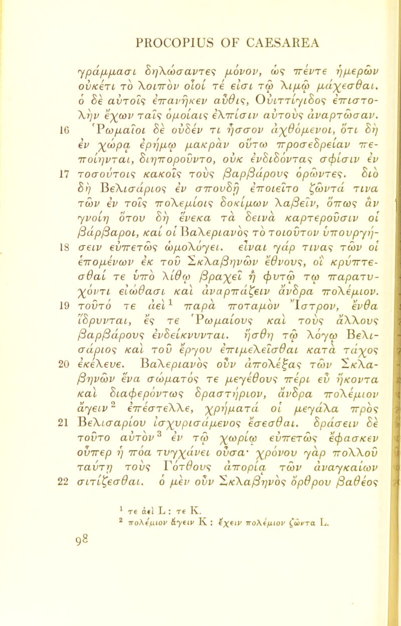 ypdfifxacri Bt}\coaavTe<; p.ovov, &)? irevre rj/xepcov OVfC€TL TO \017T0V OLOL TC 6i(Tl TU) \lfl(p fld%€<Tdai. 6 Be avTols iiravrjKev aiiOis, OvlttljiBos iiricrTO- \r)v e\d3V tcu9 6p.oiai<; iXTriaiv avTobs dvapTcboav. 'Pcofiaioi Be ovSev tl rjaaov d^66p,evoi, otl Bt] iv %d>pa epi'ifxw p,aKpav ovrw TrpoaeBpeiav ire- rroL7]VTai, BnjrropovvTO, ovk ivSiBovTas acf>iaiv iv ToaouTms KaKols tol»5 fiapfidpovs opoovres. Sib St) He\iadpio<; iv airouBj] irroielro ^covtu Ttva tcov iv Tot? 7ro\ep,ioi<; BoKip.wv \afteiv, oVco? dv yvoLt] otov Br) eveKa to Beivd Kaprepovaiv oi ftdpfiapoi, Kal oi P>a\epiavb<; to tolovtov virovpyi)- creiv €vir€T(o<; d>p,o\6yet. elvat yap nva<; tosv oi eTrofxevayv iic tov ^KXa/3rjv5)v edvovs, o'l Kpvirre- o6ai re iiirb Xidw ^pa^el r) (f)VTU) tu> Traparv- ■%ovtl elioOacu Kal dvapTrd^eiv dvBpa iroXe/xiov. tovto T6 del1 irapa rrorapibv larpov, evOa I'BpvvTai, e? re 'Poopaiovs Kal tovs aWovs /3ap/3dpov<; ivBeLKVWTai. tfcrdi] tw \6yco Pe\i- adptos Kai tov epyov i7rip,e\elo~9ai Kara t«'^o? iKeXeve. TSaXepiavbs ovv «7ro\.e£a? rcbv 2«-\a- fiyvoov eva crc^itaTo? Te /xeyedovs irepi eu i]KOvra Kal BiacfaepovToos BpaaTijpiov, dvBpa iro\ep,iov dyeiv2 eVecrTeXXe, xpijpaTa oi p,eyd\a irphs J5e\iaapiov lo~~)(ypio-dp,evo<; eaeadai. Bpdaeiv Be tovto avTov3 iv T(p ^copiw ev7reTco<; ecpaaKev ovirep 1) iroa rvy%dvei ovaa- ^povov yap ttoWov TavTj] tov<; Y6t6ov<; diropia rcov dvayKaiwv cnTL^ecrdai. 0 p,ev ovv ^,K\a/3i]v6<; 6p9pov /3a#e'o? 1 T6 n«l L : T€ K. 2 ■noXff.uov &yeiv K : (X(,v iro\ffiiov fiicro L.