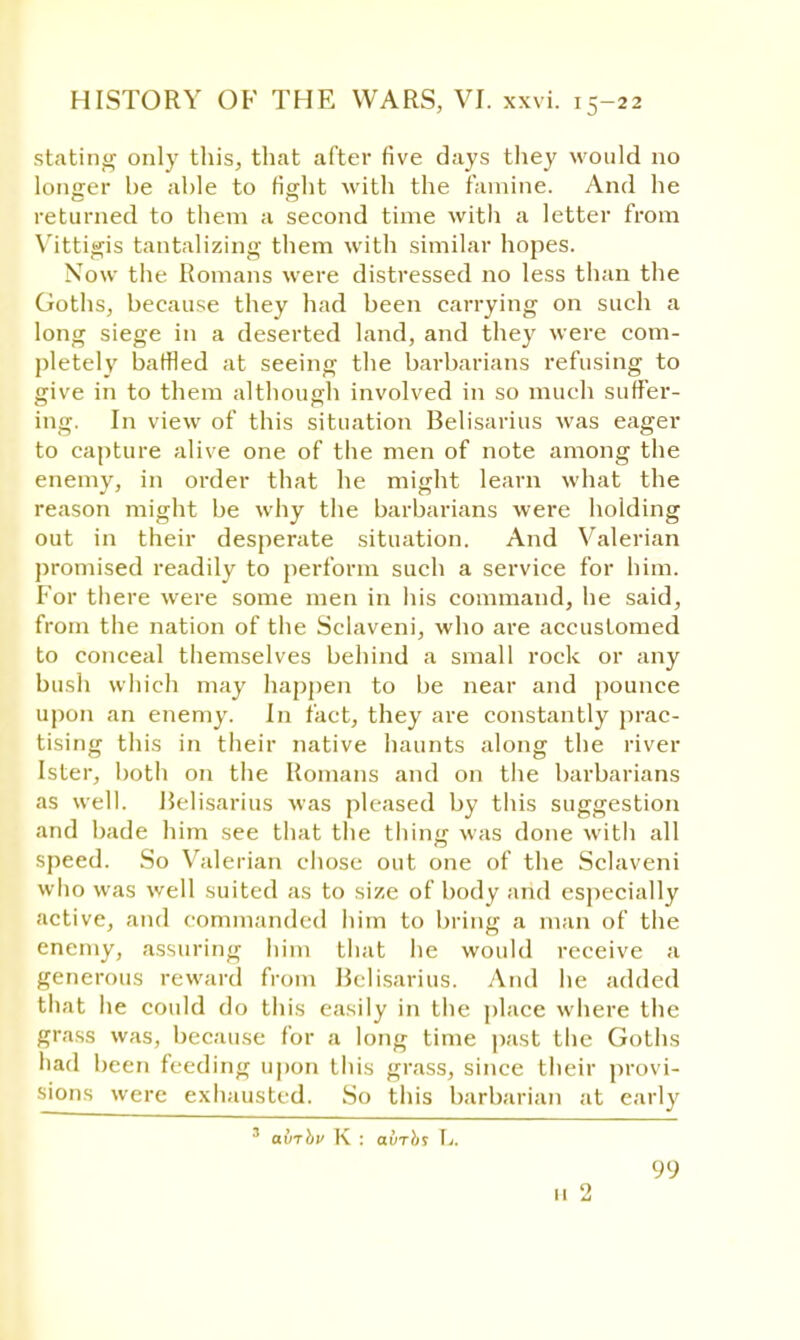 stating only this, that after five days they would no longer be able to fight with the famine. And he returned to them a second time with a letter from Vittigis tantalizing them with similar hopes. Now the Romans were distressed no less than the Goths, because they had been carrying on such a long siege in a deserted land, and they were com- pletely baffled at seeing the barbarians refusing to give in to them although involved in so much suffer- ing. In view of this situation Belisarius was eager to capture alive one of the men of note among the enemy, in order that he might learn what the reason might be why the barbarians were holding out in their desperate situation. And Valerian promised readily to perform such a service for him. For there were some men in his command, he said, from the nation of the Sclaveni, who are accustomed to conceal themselves behind a small rock or any bush which may happen to be near and pounce upon an enemy. In fact, they are constantly prac- tising this in their native haunts along the river Ister, both on the Romans and on the barbarians as well. Belisarius was pleased by this suggestion and bade him see that the thing was done with all speed. So Valerian chose out one of the Sclaveni who was well suited as to size of body and especially active, and commanded him to bring a man of the enemy, assuring him that he would receive a generous reward from Belisarius. And he added that he could do this easily in the place where the grass was, because for a long time past the Goths had been feeding upon this grass, since their provi- sions were exhausted. So this barbarian at early 3 abrhv K : avTbt L. 99