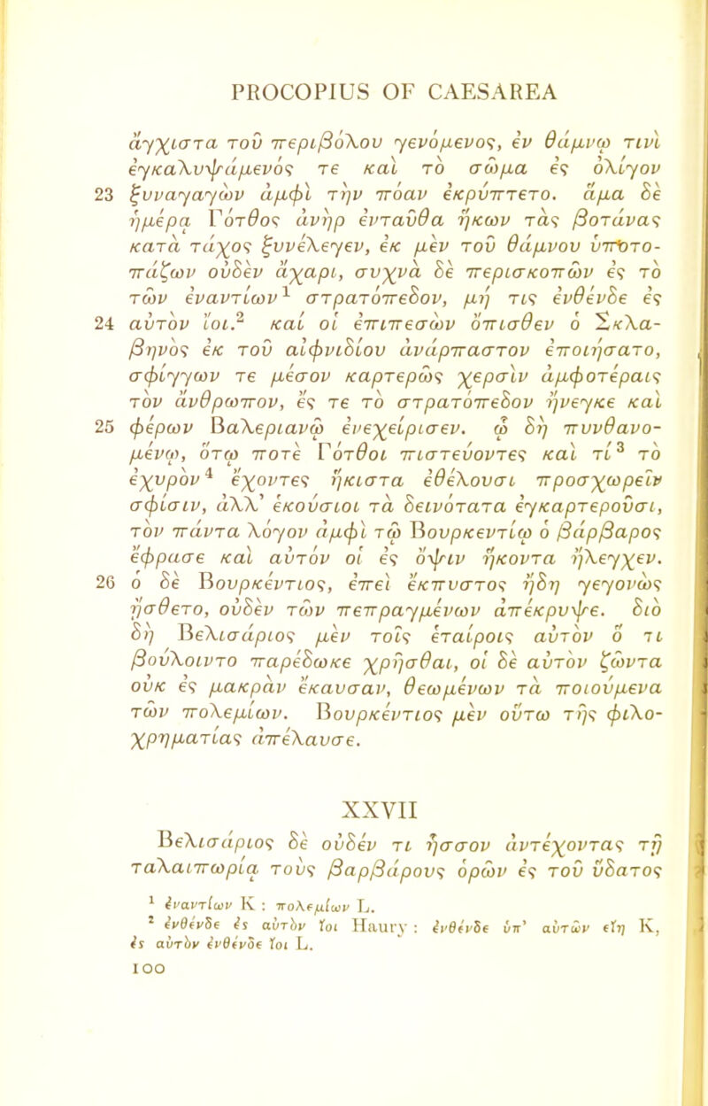 £iy%i<7T<x rov 7repif36\ov yevo/J-evos, ev Odpuxo nvl iyKa\v\jrdfxev6<; re Kai to awp,a e\ oXlyov 23 ^vvayayiov a/x<f)l ttjv iroav i/cpvTTT€TO. ajxa he r^iepa Yot6o<; dv)]p evravOa tjkwv ra? fioTavas KctTa Ta^o? ^vveXeyev, i/c fxev tou ddpivov vtVoto- ird^oov ovhev d^apt, av^vd he irepLcrKoiTwv e\ to twv evavTLcov1 arparoirehov, fxi) Tt? evOevhe e? 24 avTov toi? Kai oi eTrnreaoov oiriadev 6 S<e\a- /3/;i>o? e'/c tou aicpvihiov dvapiraarov irronjaaTo, acpiyycov Te pueaov KapTepws ^epalv dp,<pOTepai<; top dvOpwirov, e? Te to arpaToirehov tfvey/ce Kai 25 (pepcov BaXepiavw eve^eipiaev. w> hi] trvvBavo- pievw, ora> irore YotBol 7riaTevovTe<; Kai tl 3 to ixypov^ e^oi/Te? i]KLara iOeXovat rrpocr^p^ acpiaiv, aAA' e/covaLot rd Seivorara eyKaprepovai, rov irdv-ra Xoyov dfupi t<£ V>ovpKevrlcp 6 /3dp/3apos kcppaae Kai aurov oi e? o^friv ]KOvra i'fKey^ev. 26 o he BovpKevTLOS, eVei eKirvo-Tos tfhi] yeyovws jjadero, ovhev row ireirpayp.evcov dveKpvxjre. htb h>) BeXtoa/3;o? p-ev to?? eraipoi? avrbv 6 il /3ovXolvto TrapehcoKe xprjadai, oi he avrbv ^covra ovk e? puaKpav eKavaav, 0eu>p.evcov rd irotovp-eva twv iroXepLLwv. BovpKevTios p.ev ovtco T?7<f cpiXo- ^pT/^aTta? direXavo-e. XXVII TieXiadpios he ovhev tl r/aaov avTe^ovTa^ rfj TaXanrwpiq, tou? /3apf3dpov<; opcbv e? toO uSaTO? 1 Ivavrlwv K : noAffiluv L. 1 ^0eV5e afrrbv Toi Hilary : IvBivSt vn' avruv (ly K, airriie ivOivot loi L. IOO