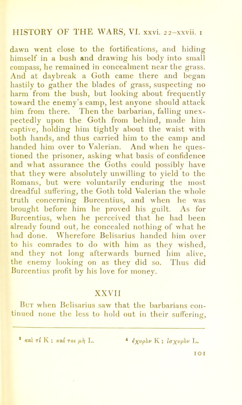 dawn went close to the fortifications, and hiding himself* in a bush and drawing his body into small compass, he remained in concealment near the grass. And at daybreak a Goth came there and began hastily to gather the blades of grass, suspecting no harm from the bush, but looking about frequently toward the enemy's camp, lest anyone should attack him from there. Then the barbarian, falling unex- pectedly upon the Goth from behind, made him captive, holding him tightly about the waist with both hands, and thus carried him to the camp and handed him over to Valerian. And when he ques- tioned the prisoner, asking what basis of confidence and what assurance the Goths could possibly have that they were absolutely unwilling to yield to the Romans, but were voluntarily enduring the most dreadful suffering, the Goth told Valerian the whole truth concerning Burcentius, and when he was brought before him he proved his guilt. As for Burcentius, when lie perceived that he had been already found out, he concealed nothing of what he had done. Wherefore Belisarius handed him over to his comrades to do with him as they wished, and they not long afterwards burned him alive, the enemy looking on as they did so. Thus did Burcentius profit by his love for money. XXVII But when Belisarius saw that the barbarians con- tinued none the less to hold out in their suffering, ' (tol r( K : xal toi fi)) L ixvphu K : laxvphv L. 10 r