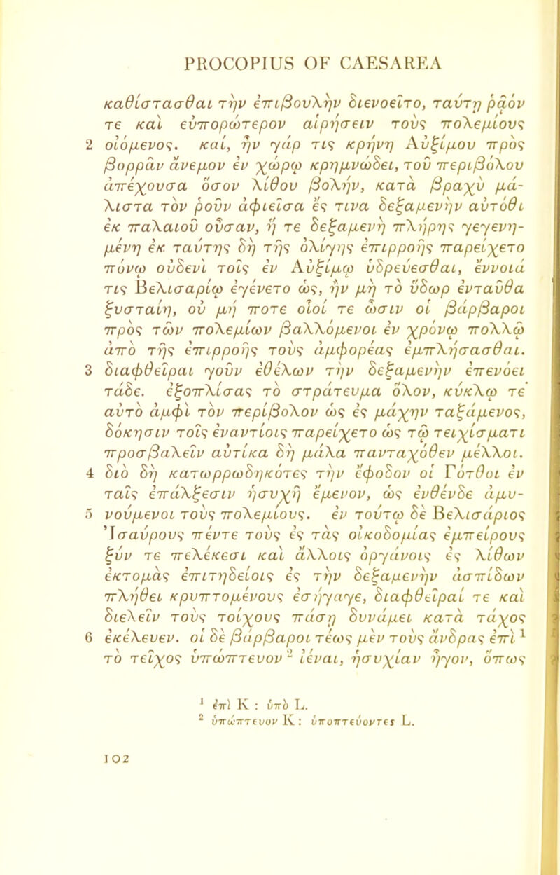 KaOLaraaOaL ri]V iinjBovXriv Stevoeiro, ravrr] pdov re /cal eviropwrepov alpi'jaeiv tou9 woXep-Lovs 2 olop.evo<;. icai, rjv yap tj? /cprfvr] Xv^ifiov 7rpb<; ftoppav dvepiov iv X^PV Kpr)/jLV(t)8ei, rod irepifioXov direxovaa oaov XLOov fioXtfv, Kara /3pa%v p.d- Xicrra tov povv cufiielaa e? Ttra Se£apev>]v au~66i i/c iraXaLov ouaav, Te he^a/xevi'} 7rA.?;'/3?;? yeyevi]- p.ev7] i/c TavTTjs 8r) tt}? oX[yt]<; iirippoifi 7rapeL)£eT0 ttovu) ov&evl Tot? iv A.v%Lp.ti) u8pevea@ai, evvoid tis HeXiaapLa iyevero ojs\ rjv fxrj to vScop ivravda %v<TTaut], ov p,)} Trore oloi re waiv ol (3dp(3apoi 7rpo? tcov 7ro\ep,LC0v /3aXXop,evoi iv xp6va> iroXXcp dirb tt)? i7ripporj<i toi)? dp,(f)opea<; ip,7rXi]aaa()at. 3 StacpOelpat yovv iOeXwv t>]v Be!;ap,ev)]v i-nevoei rd8e. ij~OTrXicra<$ to aTpdrevp,a oXov, kukXu> re avrb dp.<])l tov TtepLftoXov ox? e? p,d%i]v ra^dp.evo^, So/crjaiv TOi9 ivavTLOi'i 7ra/3et^€TO C09 tm Ter^tayiaTt irpoaftaXelv avTi/ca 8>] /xaXa iravTayodev yU.eA.Xot. 4 Bio 0*77 KaTcoppcoSrj/coTes t>jv e(poSov ol TotOol iv Tat? iirdX^eaiv i)avx) ivdevhe dp,u- 5 vovpuevoL tou? TroXepLiovi. iv tovtw 8e HeXiadpios 'laavpow; Trevre tou? e? Ta? OL/co$op.[a$ ip,TreLpov<; %uv re 7reXe/cecn /cal ctXXocs opydvoi'i e? Xldcov e«:To/i.a? eVtTjySetot? e? t?;v Be^afievijv dairihuiv irXijdei /cpv7rTop,evov<; ia/jyaye, StacpOtlpai ~e ical SteAetv Toy? Tot^ou? iracrrj 8uvdp.ei /card tu'^o? 6 i/ceXevev. ot Se /3dp/3apoi Tea)? /j.ey tol»? dv8pa<; eVt1 to Tet/^o? v7rd)7rrevov 2 ievai, fjcrv)(Lav yyov, 07ra><? 1 M K : L. * i)7ra'7TT6iio^ lv : ii7ru7rTf i/ovrei L. I02