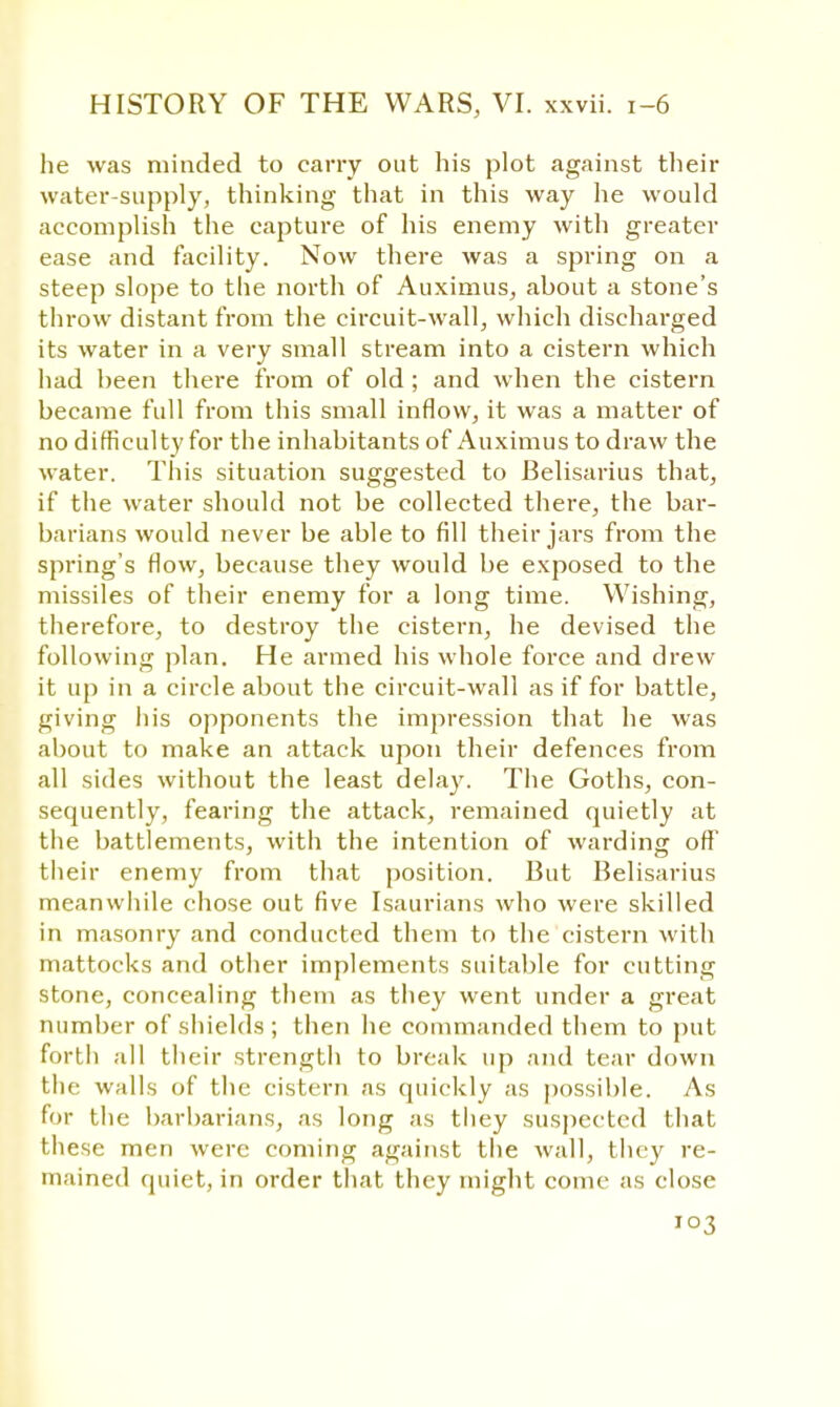 he was minded to cany out his plot against their water-supply, thinking that in this way he would accomplish the capture of his enemy with greater ease and facility. Now there was a spring on a steep slope to the north of Auximus, about a stone's throw distant from the circuit-wall, which discharged its water in a very small stream into a cistern which had been there from of old ; and when the cistern became full from this small inflow, it was a matter of no difficulty for the inhabitants of Auximus to draw the water. This situation suggested to Belisarius that, if the water should not be collected there, the bar- barians would never be able to fill their jars from the spring's flow, because they would be exposed to the missiles of their enemy for a long time. Wishing, therefore, to destroy the cistern, he devised the following plan. He armed his whole force and drew it up in a circle about the circuit-wall as if for battle, giving his opponents the impression that he was about to make an attack upon their defences from all sides without the least delay. The Goths, con- sequently, fearing the attack, remained quietly at the battlements, with the intention of warding off their enemy from that position. But Belisarius meanwhile chose out five Isaurians who were skilled in masonry and conducted them to the cistern with mattocks and other implements suitable for cutting stone, concealing them as they went under a great number of shields ; then he commanded them to put forth all their strength to break up and tear down the walls of the cistern as quickly as possible. As for the barbarians, as long as they suspected that these men were coming against the wall, they re- mained quiet, in order that they might come as close