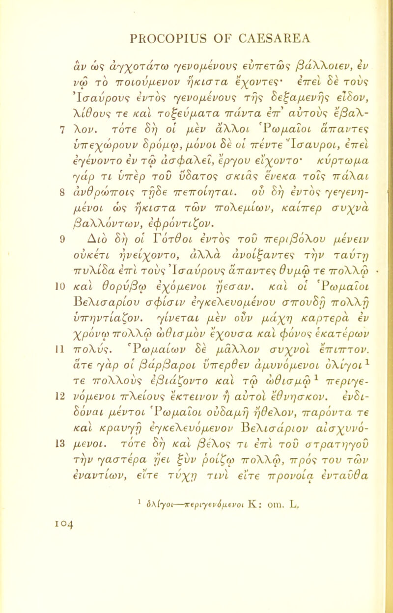 dv <u? dy^oTara) yevopLevovs evireT&s /3dXXoiev, iv vu> to iroiovpevov rjKUTTa e^o^'Te?• iirel Be toi>? 'laavpovs e'fTO? yevopevovs tj}? 8e%ap.evr)s elBov, Xl6ov$ Te Kal To^eu/xara irdvia iir avrov<; eftaX- 7 Xov. tots 8i] ol p,ev dXXoi 'Pwpaloi diravres vire^copovv Bpopw, jxovoL Be ol irevre laavpoi, iirel iyevovro iv tw do~(f>aXei, epyov eX^ovro' Kvprcopba yap ti vvrep rod vBaTos cr/aa<? evexa Tot? irdXai 8 dv6 pdoiroi^ rfjBe TTenolrjTai. ou Br) eWo? yeyevrj- p,evoi d>? y]KKJTa rcov iroXep-lcov, Kalirep avyyd ftaXXovTwv, icfipovri^ov. 9 A^o Brj ol TotOoi eVro? rov irepi(BoXov pieveiv ov/cert rjveL%ovTo, dXXa dvoltjavres tt/v Tavrrj irvXlBa iirl toia' 'Icravpow; diravTes Oupw re 7roXX(p 10 xal 0opv/3(p i%6p,evoi rjeaav. Kal ol 'PcopaloL PyeXiaaplov a(plaiv iyKeXeuopevov a7rovBr} rroXXr) vTrrjvrla^ov. ylverai pev ovv fid^r) Kaprepd iv \pdvw iroXXw odOiajJiov eyovaa KaL </>oVo? eKarepoov 11 tto\v$. 'Pcofxalcav Be p^dXXov av%vol eiritnov. are yap ol fidpfiapoL virepdev dp,vvopevoL oklyoi1 re iroXXovs i/3id^ovro Kal tm wdia/xcp1 irepiye- 12 vop^evoi irXelovi eKretvov rj avrol Wvqo-KOV. ivBi- Bovai /xevTOi 'Pcofialoi ovBapbfj rjdeXov, irapovra re Kai Kpavyfj iyKeXev6p,evoi> P>eXiadpiov alayyvo- 13 fievoi. Tore Br) Kal /3iXo<; rt iirl rod arpar^yov TTjv yaarepa rjei %vv poi^w ttoXXCo, 7t/do? tov rcov ivavrlwv, eire rv^rj nvl e'ire irpovola ivrav&a 1 &\lyoi—irtpiycvdfifvoi K: om. L.