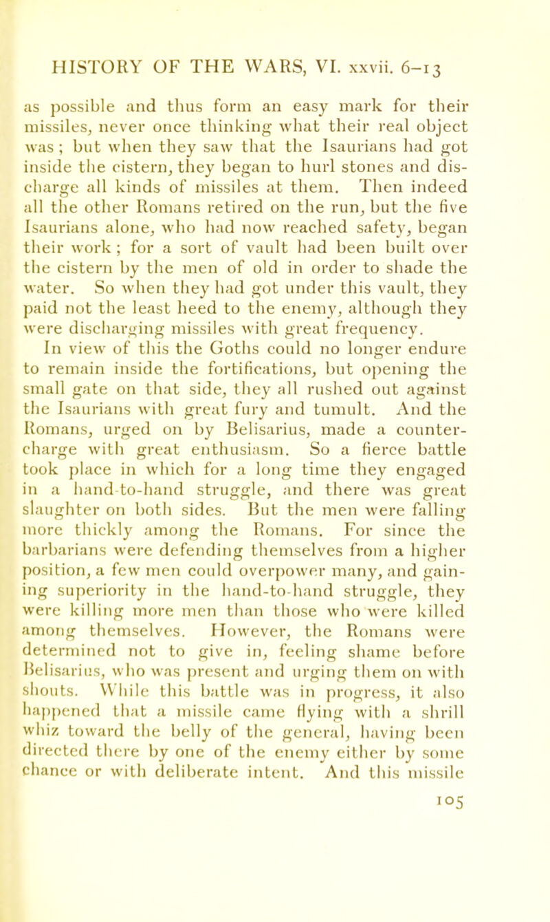as possible and thus form an easy mark for their missiles, never once thinking what their real object was ; but when they saw that the Isaurians had got inside the cistern, they began to hurl stones and dis- charge all kinds of missiles at them. Then indeed all the other Romans retired on the run, but the five Isaurians alone, who had now reached safety, began their work ; for a sort of vault had been built over the cistern by the men of old in order to shade the water. So when they had got under this vault, they paid not the least heed to the enemy, although they were discharging missiles with great frequency. In view of this the Goths could no longer endure to remain inside the fortifications, but opening the small gate on that side, they all rushed out against the Isaurians with great fury and tumult. And the Romans, urged on by Belisarius, made a counter- charge with great enthusiasm. So a fierce battle took place in which for a long time they engaged in a hand-to-hand struggle, and there was great slaughter on both sides. But the men were falling more thickly among the Romans. For since the barbarians were defending themselves from a higher position, a few men could overpower many, and gain- ing superiority in the hand-to-hand struggle, they were killing more men than those who were killed among themselves. However, the Romans were determined not to give in, feeling shame before Belisarius, who was present and urging them on with shouts. While this battle was in progress, it also happened that a missile came Hying with a shrill whiz toward the belly of the general, having been directed there by one of the enemy either by some chance or with deliberate intent. And this missile >°5