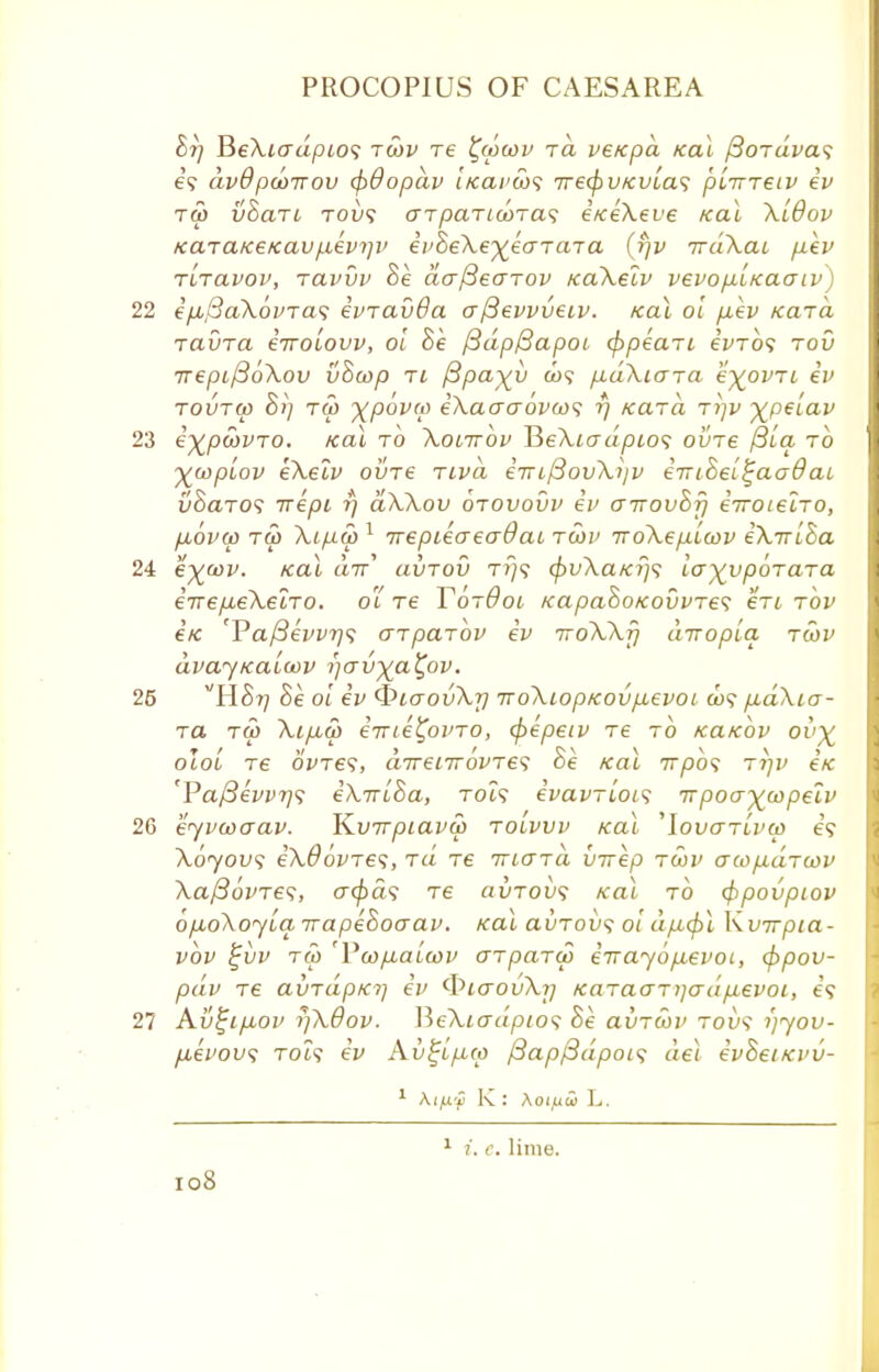 Br) BeXiadpio1; tcov re %a>cov rd veicpa Kal /3oTuva<; e? dvBpcoirov (f)dopdv (/ca/'w? iretyvKvLas p'nrreiv ev tw vBan tol/? otparicoTas e/ceXeve teal XiOov KaTaKe/cav/.ievr]v evBeXe^eaTara (fjv irdXat p,ev Tiravov, ravvv Be aafieaTov KaXelv vevofi'ucaaiv) ep,(3aXovTa<; evravOa aftevvveiv. Kal oi p,ev Kara Tavra eiroLovv, oi Be /3dpf3apot cppeari €vto<; rod 7repij3bXov vBu>p ti jBpa-^v a>? p,dXiara k^ovri iv TOUTco B>) tw xpova) eXaaaovw; rj Kara ri]v \peiav e^pcovro. /cal to Xotirov I5eXio~dpio<i ovre /3ia to ywpiov eXelv ovre rivd €7Tif3ovXijv eiriBeL^aadaL vBaro<; wept rj aXXov orovovv ev a-novBfi eiroLelro, p,op(p ru> Xipw 1 irepieaeadai, rwv iroXep-iwv eXiriBa e^cov. teal a7r' avrov ri)<; (pvXaKrjs la^vporara eirep-eXelro. oi re YorOoi KapaBoKovvres en rov Ik cT>a/3evvr]<; arparbv ev iroWf] diropia rwv dvajKaioov i^Gvya^ov. vHBr] Be oi ev QiaovXr] TToXiopKOvp,evoL a>? pbdXio- to ru> Xip,a> erne^ovTO, cpepeiv re to KaKOv ov^ olol re ovTes, direnrovres Be Kal 7T/30? rr]v eK 'Pa/3evvr]<; eXrrlBa, toi? evavrLoLS rrpoa^wpelv ejvcoaav. Kvirpiava) tolvvv Kal ^lovarivcp e? Xoyovs eXOovres, rd re mara virep rwv acopdrwv Xa/36vre<i, crc^a? re avrovs Kal to <f>povpiov opoXoyia. irapeBoaav. Kal auTou? oi dfxcpl \\v7rp1a- vbv ^uv tw 'Vcopaicov arparcp eirayofievoi, <fipov- pdv re avrdpKi] ev ^laovXr] Karaanjadpievoi, e? Av%ip,ov rjXdov. \ie\iadpio<; Be avrcov tou? ijyou- p,evou<; TOi? ev Av^ip,co ftapfidpois del evBetKvu- 1 AijUy Kj Aoifiw L. I08