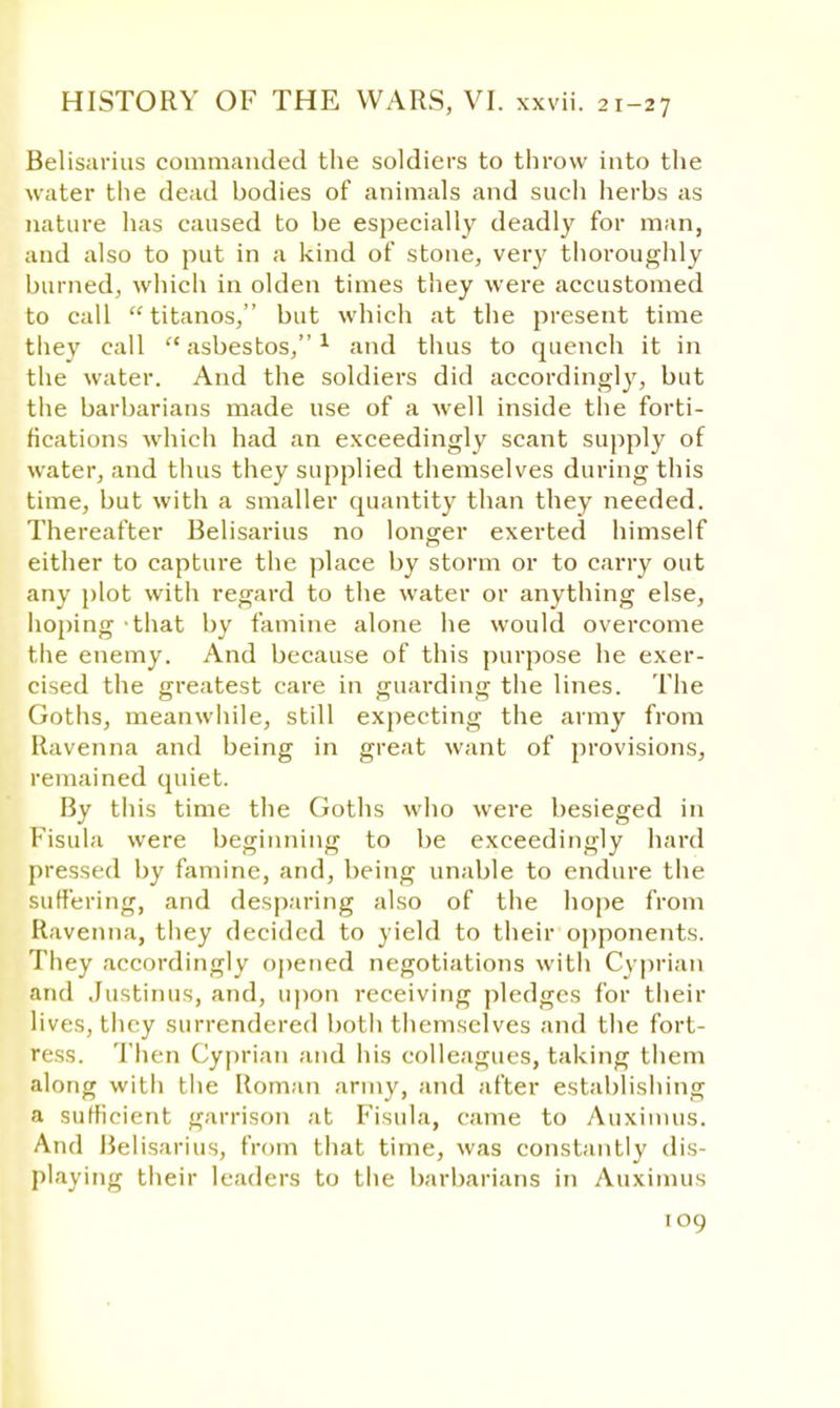 Belisarius commanded the soldiers to throw into the water the dead bodies of animals and such herbs as nature has caused to be especially deadly for man, and also to put in a kind of stone, very thoroughly burned, which in olden times they were accustomed to call  titanos, but which at the present time they call asbestos,1 and thus to quench it in the water. And the soldiers did accordingly, but the barbarians made use of a well inside the forti- fications which had an exceedingly scant supply of water, and thus they supplied themselves during this time, but with a smaller quantity than they needed. Thereafter Belisarius no longer exerted himself either to capture the place by storm or to carry out any plot with regard to the water or anything else, hoping that by famine alone he would overcome the enemy. And because of this purpose he exer- cised the greatest care in guarding the lines. The Goths, meanwhile, still expecting the army from Ravenna and being in great want of provisions, remained quiet. By this time the Goths who were besieged in Fisula were beginning to be exceedingly hard pressed by famine, and, being unable to endure the suffering, and desparing also of the hope from Ravenna, they decided to yield to their opponents. They accordingly opened negotiations with Cyprian and Justinus, and, upon receiving pledges for their lives, they surrendered both themselves and the fort- ress. Then Cyprian and his colleagues, taking them along with the Roman army, and after establishing a sufficient garrison at Fisula, came to Auximus. And Belisarius, from that time, was constantly dis- playing their leaders to the barbarians in Auximus