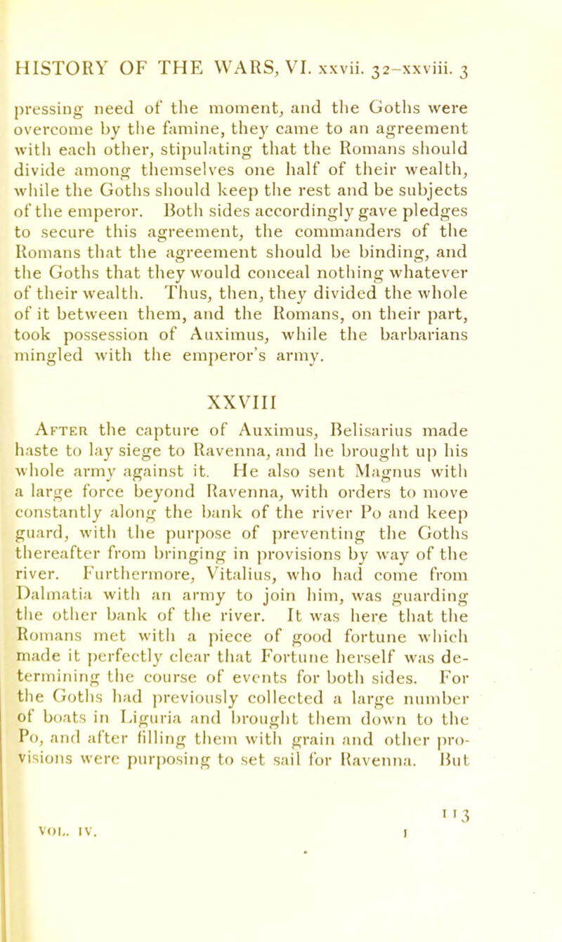 pressing need of the moment, and the Goths were overcome by the famine, they came to an agreement with each other, stipulating that the Romans should divide among themselves one half of their wealth, while the Goths should keep the rest and be subjects of the emperor. Both sides accordingly gave pledges to secure this agreement, the commanders of the Romans that the agreement should be binding, and the Goths that they would conceal nothing whatever of their wealth. Thus, then, they divided the whole of it between them, and the Romans, on their part, took possession of Auximus, while the barbarians mingled with the emperor's army. XXVIII After the capture of Auximus, Relisarius made haste to lay siege to Ravenna, and he brought up his whole army against it. He also sent Magnus with a large force beyond Ravenna, with orders to move constantly along the bank of the river Po and keep guard, with the purpose of preventing the Goths thereafter from bringing in provisions by Avay of the river. Furthermore, Vitalius, who had come from Dalmatia with an army to join him, was guarding the other bank of the river. It was here that the Romans met with a piece of good fortune which made it perfectly clear that Fortune herself was de- termining the course of events for both sides. For the Goths had previously collected a large number of boats in Liguria and brought them down to the Po, and alter filling them with grain and other pro- visions were purposing to set sail for Ravenna. Hut VOL. IV. 3 1