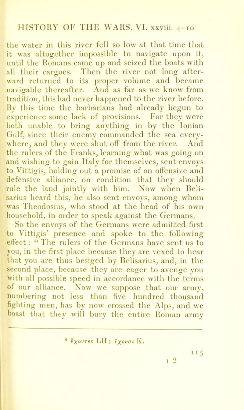 the water in this river fell so low at that time that it was altogether impossible to navigate upon it, until the Romans came up and seized the boats with all their cargoes. Then the river not long after- ward returned to its proper volume and became navigable thereafter. And as far as we know from tradition, this had never happened to the river before. By this time the barbarians had already begun to experience some lack of provisions. For they were both unable to bring anything in by the Ionian Gulf, since their enemy commanded the sea every- where, and they were shut off from the river. And the rulers of the Franks, learning what was going on and wishing to gain Italy for themselves, sent envoys to Vittigis, holding out a promise of an offensive and defensive alliance, on condition that they should rule the land jointly with him. Now when Beli- sarius heard this, he also sent envoys, among whom was Theodosius, who stood at the head of his own household, in order to speak against the Germans. So the envoys of the Germans were admitted first to Vittigis' presence and spoke to the following effect:  The rulers of the Germans have sent us to you, in the first place because they are vexed to hear that you are thus besiged by Belisarius, and, in the second place, because they are eager to avenge you with all possible speed in accordance with the terms of our alliance. Now we suppose that our army, numbering not less than five hundred thousand fighting men, has by now crossed the Alps, and we boast that they will bury the entire Roman army ' exovTts LIE: txovai K.